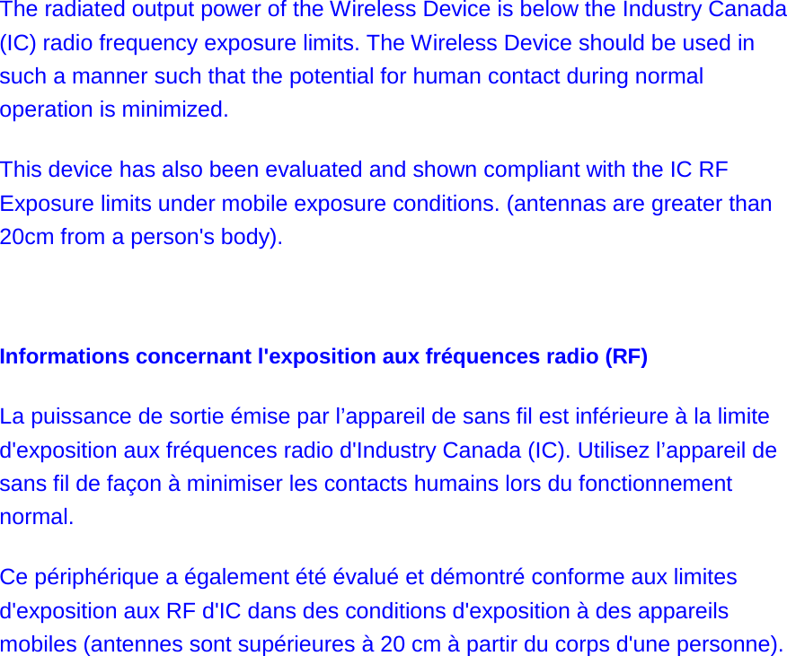 The radiated output power of the Wireless Device is below the Industry Canada (IC) radio frequency exposure limits. The Wireless Device should be used in such a manner such that the potential for human contact during normal operation is minimized.   This device has also been evaluated and shown compliant with the IC RF Exposure limits under mobile exposure conditions. (antennas are greater than 20cm from a person&apos;s body).   Informations concernant l&apos;exposition aux fréquences radio (RF) La puissance de sortie émise par l’appareil de sans fil est inférieure à la limite d&apos;exposition aux fréquences radio d&apos;Industry Canada (IC). Utilisez l’appareil de sans fil de façon à minimiser les contacts humains lors du fonctionnement normal. Ce périphérique a également été évalué et démontré conforme aux limites d&apos;exposition aux RF d&apos;IC dans des conditions d&apos;exposition à des appareils mobiles (antennes sont supérieures à 20 cm à partir du corps d&apos;une personne).  