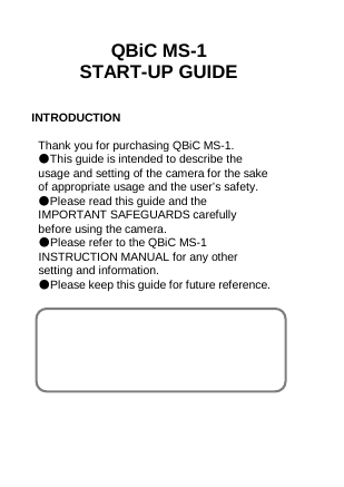  QBiC MS-1 START-UP GUIDE   INTRODUCTION  Thank you for purchasing QBiC MS-1. ●This guide is intended to describe the usage and setting of the camera for the sake of appropriate usage and the user’s safety. ●Please read this guide and the IMPORTANT SAFEGUARDS carefully before using the camera. ●Please refer to the QBiC MS-1 INSTRUCTION MANUAL for any other setting and information. ●Please keep this guide for future reference.               