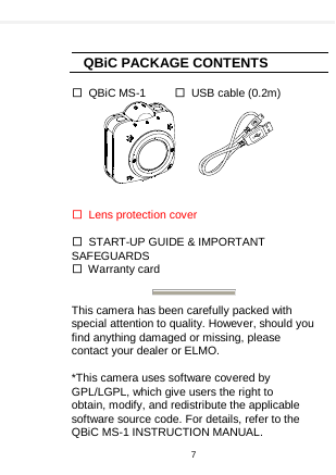      QBiC PACKAGE CONTENTS  □ QBiC MS-1     □ USB cable (0.2m)             □ Lens protection cover      □  START-UP GUIDE &amp; IMPORTANT SAFEGUARDS □ Warranty card   This camera has been carefully packed with special attention to quality. However, should you find anything damaged or missing, please contact your dealer or ELMO.  *This camera uses software covered by GPL/LGPL, which give users the right to   obtain, modify, and redistribute the applicable software source code. For details, refer to the QBiC MS-1 INSTRUCTION MANUAL. 7  