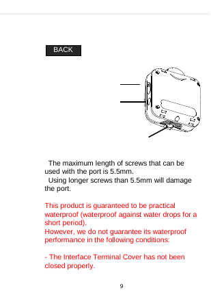      BACK             The maximum length of screws that can be used with the port is 5.5mm. Using longer screws than 5.5mm will damage the port.  This product is guaranteed to be practical waterproof (waterproof against water drops for a short period). However, we do not guarantee its waterproof performance in the following conditions:  - The Interface Terminal Cover has not been closed properly.    9  