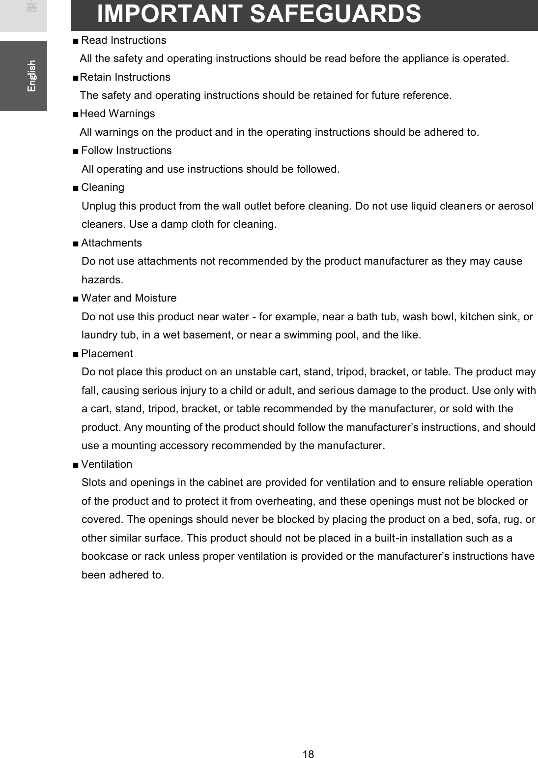   18 ᪥ᮏㄒ㻌㻌㻌㻌㻱㼚㼓㼘㼕㼟㼔㻌㻌IMPORTANT SAFEGUARDS ■ Read Instructions   All the safety and operating instructions should be read before the appliance is operated. ■ Retain Instructions The safety and operating instructions should be retained for future reference. ■ H e e d   W a r n i n g s  All warnings on the product and in the operating instructions should be adhered to. ■ Follow Instructions All operating and use instructions should be followed. ■ Cleaning Unplug this product from the wall outlet before cleaning. Do not use liquid cleaners or aerosol cleaners. Use a damp cloth for cleaning. ■ Attachments Do not use attachments not recommended by the product manufacturer as they may cause hazards. ■ Water and Moisture Do not use this product near water - for example, near a bath tub, wash bowl, kitchen sink, or laundry tub, in a wet basement, or near a swimming pool, and the like. ■ Placement Do not place this product on an unstable cart, stand, tripod, bracket, or table. The product may fall, causing serious injury to a child or adult, and serious damage to the product. Use only with a cart, stand, tripod, bracket, or table recommended by the manufacturer, or sold with the product. Any mounting of the product should follow the manufacturer’s instructions, and should use a mounting accessory recommended by the manufacturer. ■ Ventilation Slots and openings in the cabinet are provided for ventilation and to ensure reliable operation of the product and to protect it from overheating, and these openings must not be blocked or covered. The openings should never be blocked by placing the product on a bed, sofa, rug, or other similar surface. This product should not be placed in a built-in installation such as a bookcase or rack unless proper ventilation is provided or the manufacturer’s instructions have been adhered to.  
