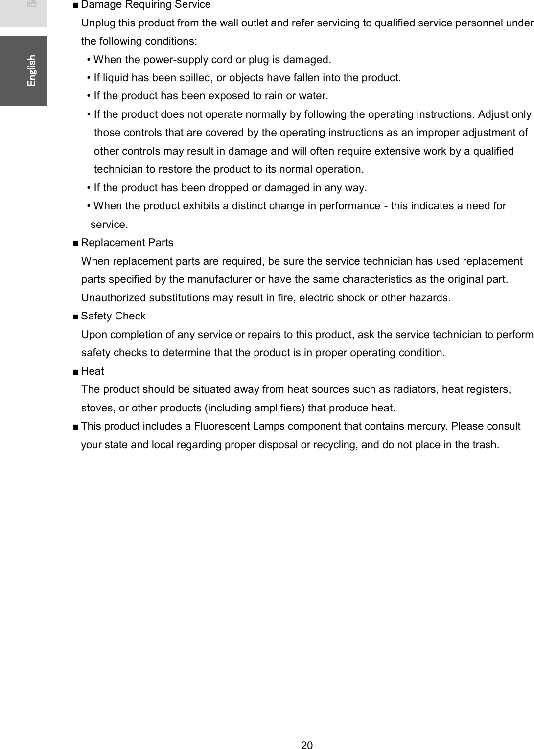   20 ᪥ᮏㄒ㻌㻌㻌㻌㻱㼚㼓㼘㼕㼟㼔㻌㻌■ Damage Requiring Service Unplug this product from the wall outlet and refer servicing to qualified service personnel under the following conditions: • When the power-supply cord or plug is damaged. • If liquid has been spilled, or objects have fallen into the product. • If the product has been exposed to rain or water. • If the product does not operate normally by following the operating instructions. Adjust only those controls that are covered by the operating instructions as an improper adjustment of other controls may result in damage and will often require extensive work by a qualified technician to restore the product to its normal operation. • If the product has been dropped or damaged in any way. • When the product exhibits a distinct change in performance - this indicates a need for service. ■ Replacement Parts When replacement parts are required, be sure the service technician has used replacement parts specified by the manufacturer or have the same characteristics as the original part. Unauthorized substitutions may result in fire, electric shock or other hazards. ■ Safety Check Upon completion of any service or repairs to this product, ask the service technician to perform safety checks to determine that the product is in proper operating condition. ■ Hea t The product should be situated away from heat sources such as radiators, heat registers, stoves, or other products (including amplifiers) that produce heat. ■ This product includes a Fluorescent Lamps component that contains mercury. Please consult your state and local regarding proper disposal or recycling, and do not place in the trash.    