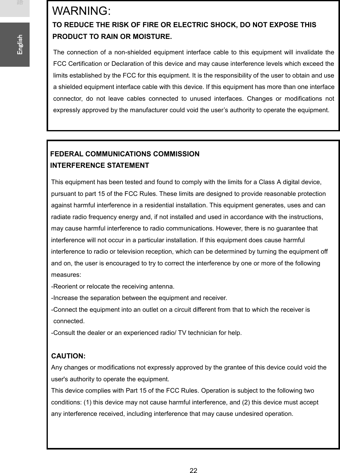   22 ᪥ᮏㄒ㻌㻌㻌㻌㻱㼚㼓㼘㼕㼟㼔㻌㻌This equipment has been tested and found to comply with the limits for a Class A digital device, pursuant to part 15 of the FCC Rules. These limits are designed to provide reasonable protection against harmful interference in a residential installation. This equipment generates, uses and can radiate radio frequency energy and, if not installed and used in accordance with the instructions, may cause harmful interference to radio communications. However, there is no guarantee that interference will not occur in a particular installation. If this equipment does cause harmful interference to radio or television reception, which can be determined by turning the equipment off and on, the user is encouraged to try to correct the interference by one or more of the following measures:  -Reorient or relocate the receiving antenna.  -Increase the separation between the equipment and receiver.  -Connect the equipment into an outlet on a circuit different from that to which the receiver is connected.   -Consult the dealer or an experienced radio/ TV technician for help.   CAUTION:  Any changes or modifications not expressly approved by the grantee of this device could void the user&apos;s authority to operate the equipment.  This device complies with Part 15 of the FCC Rules. Operation is subject to the following two conditions: (1) this device may not cause harmful interference, and (2) this device must accept any interference received, including interference that may cause undesired operation.  FEDERAL COMMUNICATIONS COMMISSION   INTERFERENCE STATEMENT                                        The  connection of  a  non-shielded  equipment  interface  cable  to  this  equipment  will  invalidate  the FCC Certification or Declaration of this device and may cause interference levels which exceed the limits established by the FCC for this equipment. It is the responsibility of the user to obtain and use a shielded equipment interface cable with this device. If this equipment has more than one interface connector,  do  not  leave  cables  connected  to  unused  interfaces.  Changes  or  modifications  not expressly approved by the manufacturer could void the user’s authority to operate the equipment. WARNING: TO REDUCE THE RISK OF FIRE OR ELECTRIC SHOCK, DO NOT EXPOSE THIS PRODUCT TO RAIN OR MOISTURE. 