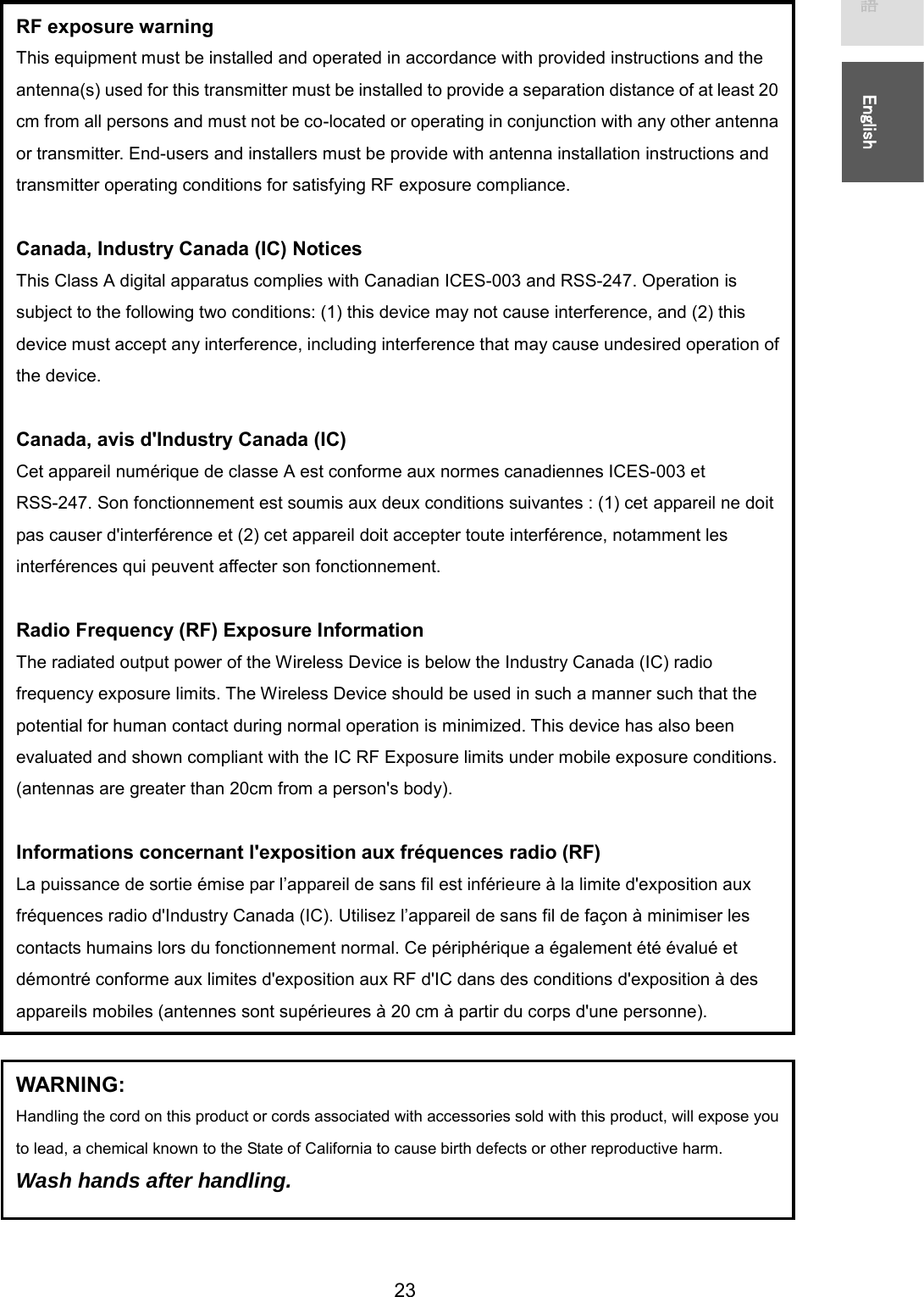   23 㻌㻌᪥ᮏㄒ㻌㻌㻌㻌㻌㻱㼚㼓㼘㼕㼟㼔㻌㻌RF exposure warning   This equipment must be installed and operated in accordance with provided instructions and the antenna(s) used for this transmitter must be installed to provide a separation distance of at least 20 cm from all persons and must not be co-located or operating in conjunction with any other antenna or transmitter. End-users and installers must be provide with antenna installation instructions and transmitter operating conditions for satisfying RF exposure compliance.    Canada, Industry Canada (IC) Notices   This Class A digital apparatus complies with Canadian ICES-003 and RSS-247. Operation is subject to the following two conditions: (1) this device may not cause interference, and (2) this device must accept any interference, including interference that may cause undesired operation of the device.    Canada, avis d&apos;Industry Canada (IC)   Cet appareil numérique de classe A est conforme aux normes canadiennes ICES-003 et RSS-247. Son fonctionnement est soumis aux deux conditions suivantes : (1) cet appareil ne doit pas causer d&apos;interférence et (2) cet appareil doit accepter toute interférence, notamment les interférences qui peuvent affecter son fonctionnement.    Radio Frequency (RF) Exposure Information   The radiated output power of the Wireless Device is below the Industry Canada (IC) radio frequency exposure limits. The Wireless Device should be used in such a manner such that the potential for human contact during normal operation is minimized. This device has also been evaluated and shown compliant with the IC RF Exposure limits under mobile exposure conditions. (antennas are greater than 20cm from a person&apos;s body).  Informations concernant l&apos;exposition aux fréquences radio (RF)   La puissance de sortie émise par l’appareil de sans fil est inférieure à la limite d&apos;exposition aux fréquences radio d&apos;Industry Canada (IC). Utilisez l’appareil de sans fil de façon à minimiser les contacts humains lors du fonctionnement normal. Ce périphérique a également été évalué et démontré conforme aux limites d&apos;exposition aux RF d&apos;IC dans des conditions d&apos;exposition à des appareils mobiles (antennes sont supérieures à 20 cm à partir du corps d&apos;une personne). WARNING: Handling the cord on this product or cords associated with accessories sold with this product, will expose you to lead, a chemical known to the State of California to cause birth defects or other reproductive harm. Wash hands after handling. 
