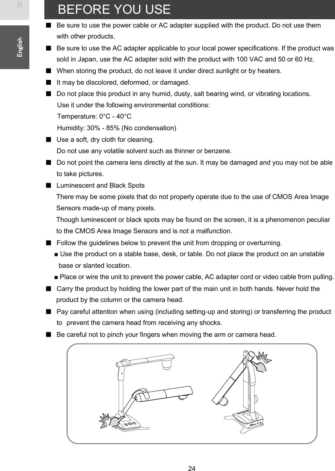   24 ᪥ᮏㄒ㻌㻌㻌㻌㻱㼚㼓㼘㼕㼟㼔㻌㻌BEFORE YOU USE ڦBe sure to use the power cable or AC adapter supplied with the product. Do not use them with other products. ڦBe sure to use the AC adapter applicable to your local power specifications. If the product was sold in Japan, use the AC adapter sold with the product with 100 VAC and 50 or 60 Hz. ڦWhen storing the product, do not leave it under direct sunlight or by heaters. ڦIt may be discolored, deformed, or damaged. ڦDo not place this product in any humid, dusty, salt bearing wind, or vibrating locations. Use it under the following environmental conditions: Temperature: 0°C - 40°C   Humidity: 30% - 85% (No condensation) ڦUse a soft, dry cloth for cleaning. Do not use any volatile solvent such as thinner or benzene. ڦDo not point the camera lens directly at the sun. It may be damaged and you may not be able to take pictures. ڦLuminescent and Black Spots There may be some pixels that do not properly operate due to the use of CMOS Area Image   Sensors made-up of many pixels. Though luminescent or black spots may be found on the screen, it is a phenomenon peculiar to the CMOS Area Image Sensors and is not a malfunction. ڦFollow the guidelines below to prevent the unit from dropping or overturning. ■ Use the product on a stable base, desk, or table. Do not place the product on an unstable base or slanted location. ■ Place or wire the unit to prevent the power cable, AC adapter cord or video cable from pulling. ڦCarry the product by holding the lower part of the main unit in both hands. Never hold the product by the column or the camera head. ڦPay careful attention when using (including setting-up and storing) or transferring the product to㻌prevent the camera head from receiving any shocks. ڦBe careful not to pinch your fingers when moving the arm or camera head.          