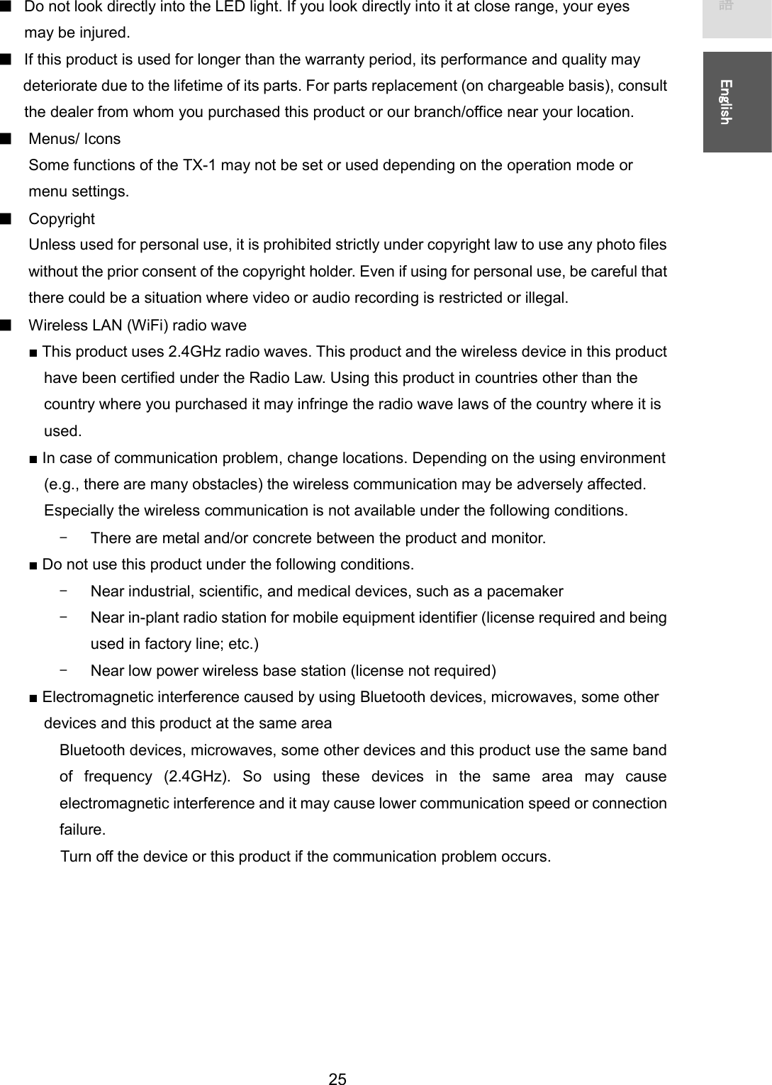   25 㻌㻌᪥ᮏㄒ㻌㻌㻌㻌㻌㻱㼚㼓㼘㼕㼟㼔㻌㻌ڦDo not look directly into the LED light. If you look directly into it at close range, your eyes may be injured. ڦIf this product is used for longer than the warranty period, its performance and quality may deteriorate due to the lifetime of its parts. For parts replacement (on chargeable basis), consult   the dealer from whom you purchased this product or our branch/office near your location. ڦMenus/ Icons Some functions of the TX-1 may not be set or used depending on the operation mode or menu settings.   ڦCopyright Unless used for personal use, it is prohibited strictly under copyright law to use any photo files without the prior consent of the copyright holder. Even if using for personal use, be careful that there could be a situation where video or audio recording is restricted or illegal. ڦWireless LAN (WiFi) radio wave ■ This product uses 2.4GHz radio waves. This product and the wireless device in this product   have been certified under the Radio Law. Using this product in countries other than the   country where you purchased it may infringe the radio wave laws of the country where it is   used. ■ In case of communication problem, change locations. Depending on the using environment     (e.g., there are many obstacles) the wireless communication may be adversely affected.   Especially the wireless communication is not available under the following conditions. ̼There are metal and/or concrete between the product and monitor. ■ Do not use this product under the following conditions. ̼Near industrial, scientific, and medical devices, such as a pacemaker ̼Near in-plant radio station for mobile equipment identifier (license required and being used in factory line; etc.) ̼Near low power wireless base station (license not required) ■ Electromagnetic interference caused by using Bluetooth devices, microwaves, some other   devices and this product at the same area Bluetooth devices, microwaves, some other devices and this product use the same band of  frequency  (2.4GHz).  So  using  these  devices  in  the  same  area  may  cause electromagnetic interference and it may cause lower communication speed or connection failure. Turn off the device or this product if the communication problem occurs.      