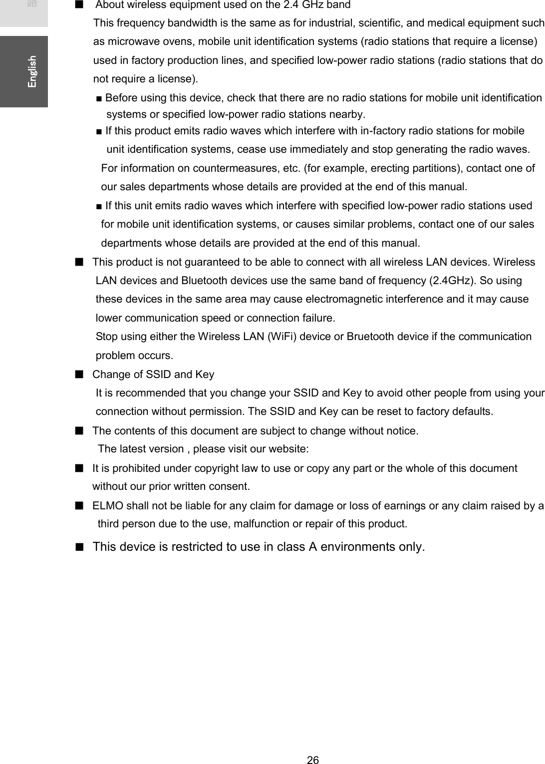   26 ᪥ᮏㄒ㻌㻌㻌㻌㻱㼚㼓㼘㼕㼟㼔㻌㻌ڦAbout wireless equipment used on the 2.4 GHz band   This frequency bandwidth is the same as for industrial, scientific, and medical equipment such as microwave ovens, mobile unit identification systems (radio stations that require a license) used in factory production lines, and specified low-power radio stations (radio stations that do not require a license). ■ Before using this device, check that there are no radio stations for mobile unit identification   systems or specified low-power radio stations nearby.   ■ If this product emits radio waves which interfere with in-factory radio stations for mobile     unit identification systems, cease use immediately and stop generating the radio waves.   For information on countermeasures, etc. (for example, erecting partitions), contact one of   our sales departments whose details are provided at the end of this manual.   ■ If this unit emits radio waves which interfere with specified low-power radio stations used   for mobile unit identification systems, or causes similar problems, contact one of our sales   departments whose details are provided at the end of this manual.  ڦThis product is not guaranteed to be able to connect with all wireless LAN devices. Wireless LAN devices and Bluetooth devices use the same band of frequency (2.4GHz). So using these devices in the same area may cause electromagnetic interference and it may cause lower communication speed or connection failure. Stop using either the Wireless LAN (WiFi) device or Bruetooth device if the communication problem occurs. ڦChange of SSID and Key It is recommended that you change your SSID and Key to avoid other people from using your connection without permission. The SSID and Key can be reset to factory defaults. ڦThe contents of this document are subject to change without notice.   The latest version , please visit our website: ڦIt is prohibited under copyright law to use or copy any part or the whole of this document without our prior written consent. ڦELMO shall not be liable for any claim for damage or loss of earnings or any claim raised by a   third person due to the use, malfunction or repair of this product.        ■  This device is restricted to use in class A environments only.