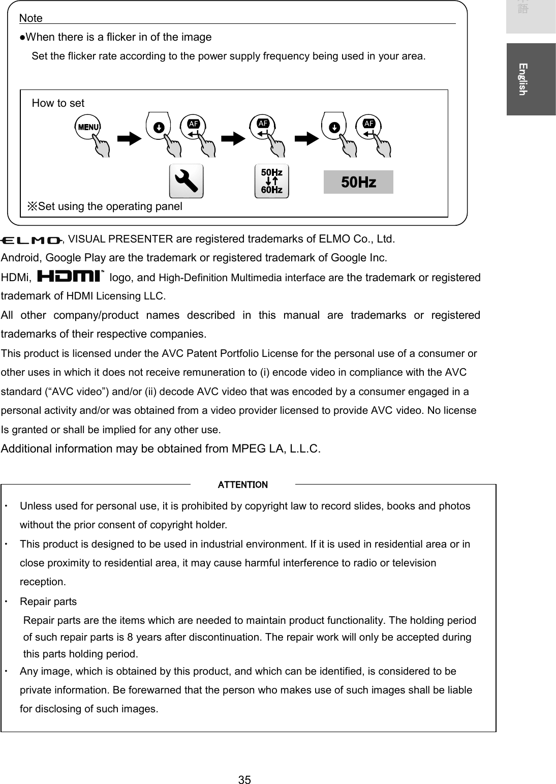   35 㻌㻌᪥ᮏㄒ㻌㻌㻌㻌㻌㻱㼚㼓㼘㼕㼟㼔㻌㻌             , VISUAL PRESENTER are registered trademarks of ELMO Co., Ltd. Android, Google Play are the trademark or registered trademark of Google Inc. HDMi,    logo, and High-Definition Multimedia interface are the trademark or registered trademark of HDMI Licensing LLC.           All  other  company/product  names  described  in  this  manual  are  trademarks  or  registered trademarks of their respective companies.   This product is licensed under the AVC Patent Portfolio License for the personal use of a consumer or other uses in which it does not receive remuneration to (i) encode video in compliance with the AVC standard (“AVC video”) and/or (ii) decode AVC video that was encoded by a consumer engaged in a personal activity and/or was obtained from a video provider licensed to provide AVC video. No license Is granted or shall be implied for any other use. Additional information may be obtained from MPEG LA, L.L.C.     ࣭ Unless used for personal use, it is prohibited by copyright law to record slides, books and photos without the prior consent of copyright holder. ࣭ This product is designed to be used in industrial environment. If it is used in residential area or in close proximity to residential area, it may cause harmful interference to radio or television reception. ࣭ Repair parts Repair parts are the items which are needed to maintain product functionality. The holding period of such repair parts is 8 years after discontinuation. The repair work will only be accepted during this parts holding period. ࣭ Any image, which is obtained by this product, and which can be identified, is considered to be private information. Be forewarned that the person who makes use of such images shall be liable for disclosing of such images.  㻭㼀㼀㻱㻺㼀㻵㻻㻺㻌Note●When there is a flicker in of the image Set the flicker rate according to the power supply frequency being used in your area. 㻌㻌㻌㻌How to set ͤSet using the operating panel 
