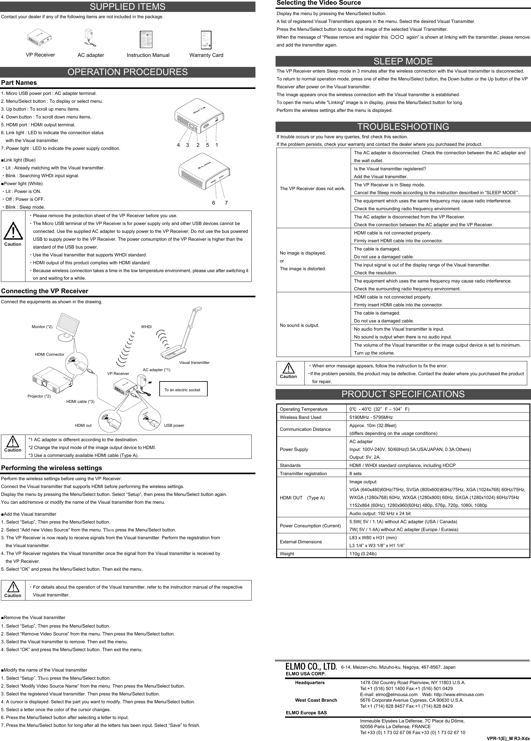   SUPPLIED ITEMS Contact your dealer if any of the following items are not included in the package.        OPERATION PROCEDURES Part Names 1. Micro USB power port : AC adapter terminal. 2. Menu/Select button : To display or select menu. 3. Up button : To scroll up menu items. 4. Down button : To scroll down menu items. 5. HDMI port : HDMI output terminal. 6. Link light : LED to indicate the connection status     with the Visual transmitter. 7. Power light : LED to indicate the power supply condition.  ■Link light (Blue) ・Lit : Already matching with the Visual transmitter. ・Blink : Searching WHDI input signal. ■Power light (White) ・Lit : Power is ON. ・Off : Power is OFF. ・Blink : Sleep mode.    Caution ・Please remove the protection sheet of the VP Receiver before you use. ・The Micro USB terminal of the VP Receiver is for power supply only and other USB devices cannot be connected. Use the supplied AC adapter to supply power to the VP Receiver. Do not use the bus powered USB to supply power to the VP Receiver. The power consumption of the VP Receiver is higher than the standard of the USB bus power. ・Use the Visual transmitter that supports WHDI standard. ・HDMI output of this product complies with HDMI standard. ・Because wireless connection takes a time in the low temperature environment, please use after switching it on and waiting for a while.  Connecting the VP Receiver Connect the equipments as shown in the drawing.                Caution *1 AC adapter is different according to the destination. *2 Change the input mode of the image output device to HDMI. *3 Use a commercially available HDMI cable (Type A).  Performing the wireless settings Perform the wireless settings before using the VP Receiver. Connect the Visual transmitter that supports HDMI before performing the wireless settings. Display the menu by pressing the Menu/Select button. Select “Setup”, then press the Menu/Select button again. You can add/remove or modify the name of the Visual transmitter from the menu.  ■Add the Visual transmitter 1. Select “Setup”. Then press the Menu/Select button. 2. Select “Add new Video Source” from the menu. Then press the Menu/Select button. 3. The VP Receiver is now ready to receive signals from the Visual transmitter. Perform the registration from       the Visual transmitter. 4. The VP Receiver registers the Visual transmitter once the signal from the Visual transmitter is received by       the VP Receiver. 5. Select “OK” and press the Menu/Select button. Then exit the menu.   Caution ・For details about the operation of the Visual transmitter, refer to the instruction manual of the respective Visual transmitter.  ■Remove the Visual transmitter 1. Select “Setup”. Then press the Menu/Select button. 2. Select “Remove Video Source” from the menu. Then press the Menu/Select button. 3. Select the Visual transmitter to remove. Then exit the menu. 4. Select “OK” and press the Menu/Select button. Then exit the menu.  ■Modify the name of the Visual transmitter 1. Select “Setup”. Then press the Menu/Select button. 2. Select “Modify Video Source Name” from the menu. Then press the Menu/Select button. 3. Select the registered Visual transmitter. Then press the Menu/Select button. 4. A cursor is displayed. Select the part you want to modify. Then press the Menu/Select button. 5. Select a letter once the color of the cursor changes. 6. Press the Menu/Select button after selecting a letter to input. 7. Press the Menu/Select button for long after all the letters has been input. Select “Save” to finish.   Selecting the Video Source Display the menu by pressing the Menu/Select button. A list of registered Visual Transmitters appears in the menu. Select the desired Visual Transmitter.   Press the Menu/Select button to output the image of the selected Visual Transmitter. When the message of “Please remove and register this  ○○○  again” is shown at linking with the transmitter, please remove and add the transmitter again.  SLEEP MODE The VP Receiver enters Sleep mode in 3 minutes after the wireless connection with the Visual transmitter is disconnected. To return to normal operation mode, press one of either the Menu/Select button, the Down button or the Up button of the VP Receiver after power on the Visual transmitter. The image appears once the wireless connection with the Visual transmitter is established. To open the menu while &quot;Linking&quot; image is in display, press the Menu/Select button for long.   Perform the wireless settings after the menu is displayed.  TROUBLESHOOTING If trouble occurs or you have any queries, first check this section. If the problem persists, check your warranty and contact the dealer where you purchased the product. The VP Receiver does not work.The AC adapter is disconnected. Check the connection between the AC adapter and the wall outlet. Is the Visual transmitter registered? Add the Visual transmitter. The VP Receiver is in Sleep mode. Cancel the Sleep mode according to the instruction described in “SLEEP MODE”. The equipment which uses the same frequency may cause radio interference. Check the surrounding radio frequency environment. The AC adapter is disconnected from the VP Receiver. Check the connection between the AC adapter and the VP Receiver. No image is displayed. or The image is distorted. HDMI cable is not connected properly. Firmly insert HDMI cable into the connector. The cable is damaged. Do not use a damaged cable. The input signal is out of the display range of the Visual transmitter. Check the resolution. The equipment which uses the same frequency may cause radio interference. Check the surrounding radio frequency environment. No sound is output. HDMI cable is not connected properly. Firmly insert HDMI cable into the connector. The cable is damaged. Do not use a damaged cable. No audio from the Visual transmitter is input. No sound is output when there is no audio input. The volume of the Visual transmitter or the image output device is set to minimum. Turn up the volume.   Caution ・When error message appears, follow the instruction to fix the error. ・If the problem persists, the product may be defective. Contact the dealer where you purchased the product for repair.  PRODUCT SPECIFICATIONS  Operating Temperature  0℃ - 40℃ (32°F – 104°F) Wireless Band Used  5190MHz - 5795MHz Communication Distance  Approx. 10m (32.8feet) (differs depending on the usage conditions) Power Supply AC adapter Input: 100V-240V, 50/60Hz(0.5A:USA/JAPAN, 0.3A:Others) Output: 5V, 2A Standards  HDMI / WHDI standard compliance, including HDCP Transmitter registration  8 sets HDMI OUT    (Type A) Image output: VGA (640x480)60Hz/75Hz, SVGA (800x600)60Hz/75Hz, XGA (1024x768) 60Hz/75Hz, WXGA (1280x768) 60Hz, WXGA (1280x800) 60Hz, SXGA (1280x1024) 60Hz/75Hz 1152x864 (60Hz), 1280x960(60Hz) 480p, 576p, 720p, 1080i, 1080p Audio output: 192 kHz x 24 bit Power Consumption (Current)  5.5W( 5V / 1.1A) without AC adapter (USA / Canada) 7W( 5V / 1.4A) without AC adapter (Europe / Eurasia) External Dimensions  L83 x W80 x H31 (mm) L3 1/4” x W3 1/8” x H1 1/4” Weight 110g (0.24lb)                                             6-14, Meizen-cho, Mizuho-ku, Nagoya, 467-8567, Japan ELMO USA CORP. Headquarters  1478 Old Country Road Plainview, NY 11803 U.S.A. Tel:+1 (516) 501 1400 Fax:+1 (516) 501 0429 E-mail: elmo@elmousa.com    Web: http://www.elmousa.com   West Coast Branch  5676 Corporate Avenue Cypress, CA 90630 U.S.A. Tel:+1 (714) 828 8457 Fax:+1 (714) 828 8429 ELMO Europe SAS   Immeuble Elysées La Défense, 7C Place du Dôme,   92056 Paris La Défense, FRANCE   Tel:+33 (0) 1 73 02 67 06 Fax:+33 (0) 1 73 02 67 10 VPR-1(E)_M R3-Xdx Instruction ManualVP Receiver HDMI cable (*3) Projector (*2) HDMI Connector Monitor (*2)  WHDI Visual transmitter AC adapter (*1) VP Receiver HDMI out  USB power To an electric socket AC adapter 1 2 3 4 5 6 7 Warranty Card