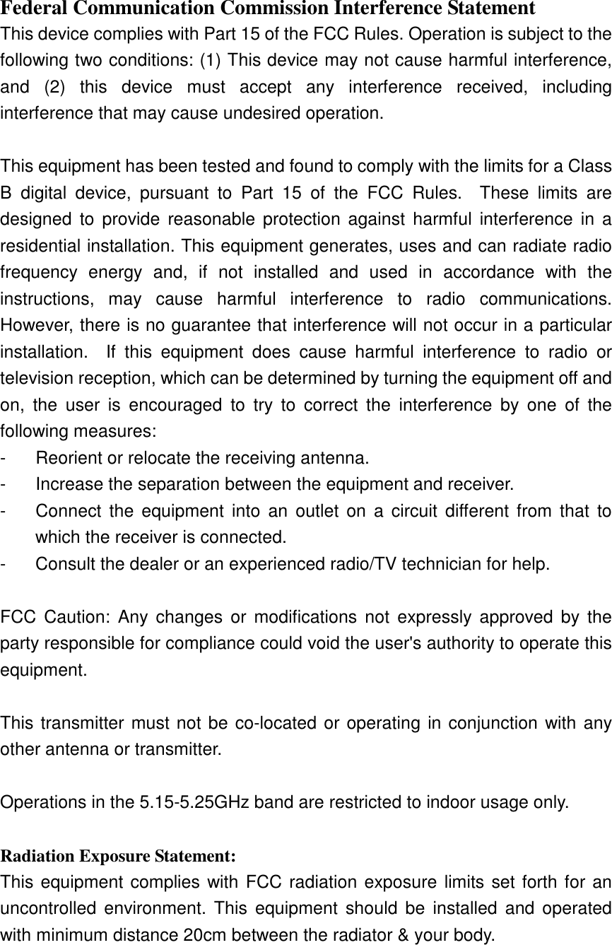 Federal Communication Commission Interference Statement This device complies with Part 15 of the FCC Rules. Operation is subject to the following two conditions: (1) This device may not cause harmful interference, and  (2)  this  device  must  accept  any  interference  received,  including interference that may cause undesired operation.  This equipment has been tested and found to comply with the limits for a Class B  digital  device,  pursuant  to  Part  15  of  the  FCC  Rules.    These  limits  are designed  to  provide  reasonable protection against  harmful  interference  in  a residential installation. This equipment generates, uses and can radiate radio frequency  energy  and,  if  not  installed  and  used  in  accordance  with  the instructions,  may  cause  harmful  interference  to  radio  communications.   However, there is no guarantee that interference will not occur in a particular installation.    If  this  equipment  does  cause  harmful  interference  to  radio  or television reception, which can be determined by turning the equipment off and on,  the  user  is  encouraged  to  try  to  correct  the  interference  by  one  of  the following measures: -  Reorient or relocate the receiving antenna. -  Increase the separation between the equipment and receiver. -  Connect  the  equipment  into  an  outlet  on  a  circuit  different  from  that  to which the receiver is connected. -  Consult the dealer or an experienced radio/TV technician for help.  FCC  Caution:  Any  changes  or  modifications  not  expressly  approved  by the party responsible for compliance could void the user&apos;s authority to operate this equipment.  This transmitter must not be co-located or operating in conjunction with any other antenna or transmitter.  Operations in the 5.15-5.25GHz band are restricted to indoor usage only.    Radiation Exposure Statement: This equipment complies with FCC radiation exposure limits set forth for an uncontrolled  environment.  This  equipment  should  be  installed  and operated with minimum distance 20cm between the radiator &amp; your body. 