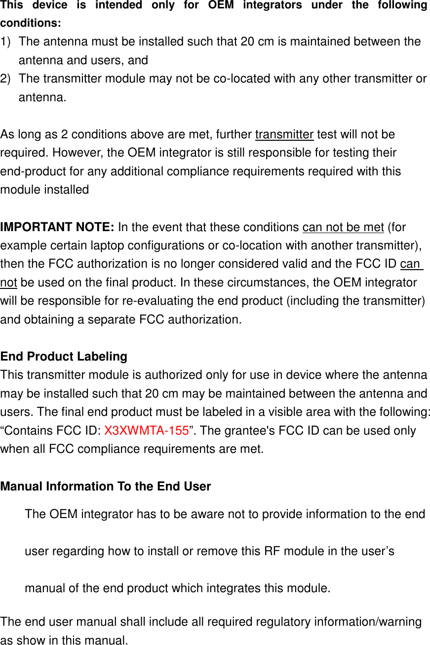 This  device  is  intended  only  for  OEM  integrators  under  the  following conditions: 1)  The antenna must be installed such that 20 cm is maintained between the antenna and users, and   2)  The transmitter module may not be co-located with any other transmitter or antenna.  As long as 2 conditions above are met, further transmitter test will not be required. However, the OEM integrator is still responsible for testing their end-product for any additional compliance requirements required with this module installed  IMPORTANT NOTE: In the event that these conditions can not be met (for example certain laptop configurations or co-location with another transmitter), then the FCC authorization is no longer considered valid and the FCC ID can not be used on the final product. In these circumstances, the OEM integrator will be responsible for re-evaluating the end product (including the transmitter) and obtaining a separate FCC authorization.  End Product Labeling This transmitter module is authorized only for use in device where the antenna may be installed such that 20 cm may be maintained between the antenna and users. The final end product must be labeled in a visible area with the following: “Contains FCC ID: X3XWMTA-155”. The grantee&apos;s FCC ID can be used only when all FCC compliance requirements are met.  Manual Information To the End User The OEM integrator has to be aware not to provide information to the end user regarding how to install or remove this RF module in the user’s manual of the end product which integrates this module. The end user manual shall include all required regulatory information/warning as show in this manual.  