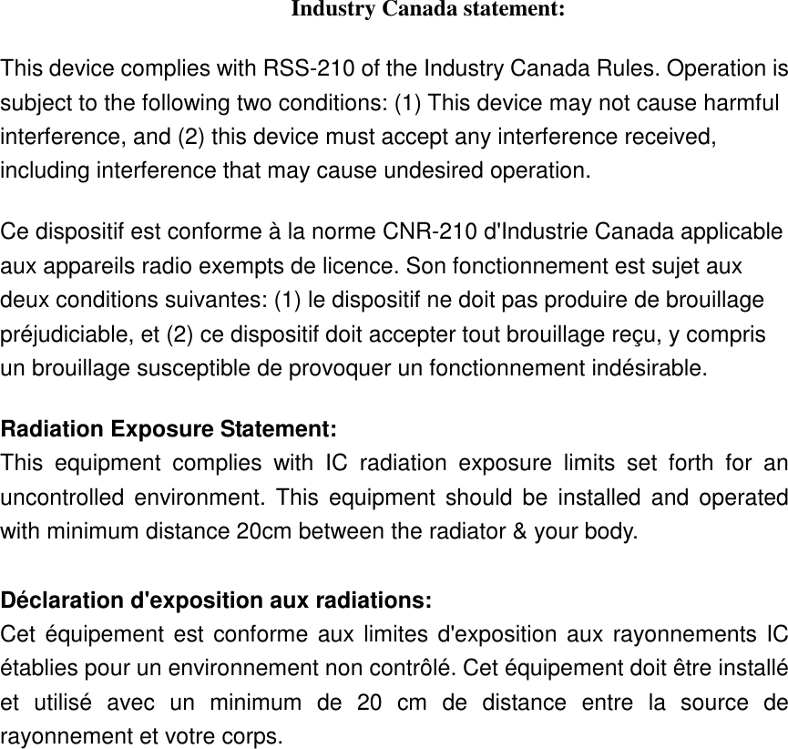 Industry Canada statement: This device complies with RSS-210 of the Industry Canada Rules. Operation is subject to the following two conditions: (1) This device may not cause harmful interference, and (2) this device must accept any interference received, including interference that may cause undesired operation. Ce dispositif est conforme à la norme CNR-210 d&apos;Industrie Canada applicable aux appareils radio exempts de licence. Son fonctionnement est sujet aux deux conditions suivantes: (1) le dispositif ne doit pas produire de brouillage préjudiciable, et (2) ce dispositif doit accepter tout brouillage reçu, y compris un brouillage susceptible de provoquer un fonctionnement indésirable.   Radiation Exposure Statement: This  equipment  complies  with  IC  radiation  exposure  limits  set  forth  for  an uncontrolled  environment.  This  equipment  should  be  installed  and operated with minimum distance 20cm between the radiator &amp; your body.  Déclaration d&apos;exposition aux radiations: Cet équipement est conforme aux limites d&apos;exposition aux rayonnements IC établies pour un environnement non contrôlé. Cet équipement doit être installé et  utilisé  avec  un  minimum  de  20  cm  de  distance  entre  la  source  de rayonnement et votre corps. 