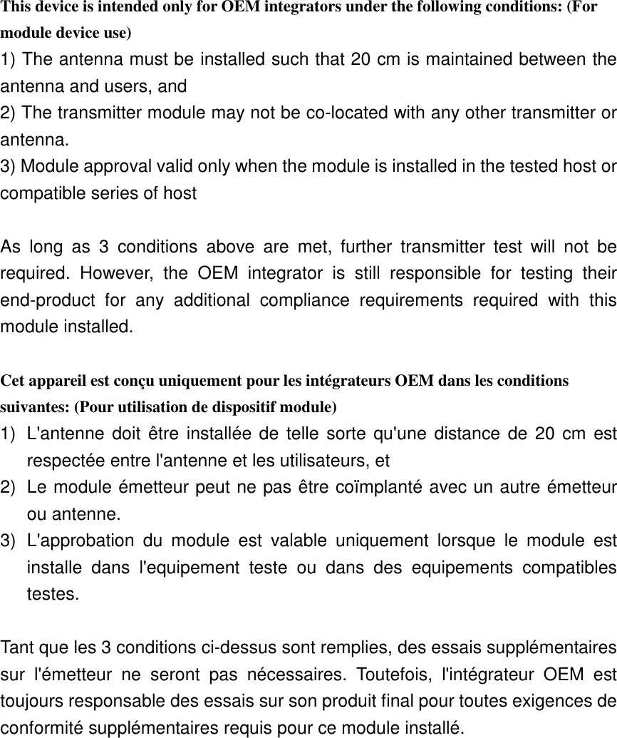 This device is intended only for OEM integrators under the following conditions: (For module device use) 1) The antenna must be installed such that 20 cm is maintained between the antenna and users, and   2) The transmitter module may not be co-located with any other transmitter or antenna. 3) Module approval valid only when the module is installed in the tested host or compatible series of host  As  long  as  3  conditions  above  are  met,  further  transmitter  test  will  not  be required.  However,  the  OEM  integrator  is  still  responsible  for  testing  their end-product  for  any  additional  compliance  requirements  required  with  this module installed.  Cet appareil est conçu uniquement pour les intégrateurs OEM dans les conditions suivantes: (Pour utilisation de dispositif module) 1)  L&apos;antenne doit être installée de telle sorte qu&apos;une distance de 20 cm est respectée entre l&apos;antenne et les utilisateurs, et 2)  Le module émetteur peut ne pas être coïmplanté avec un autre émetteur ou antenne. 3)  L&apos;approbation  du  module  est  valable  uniquement  lorsque  le  module  est installe  dans  l&apos;equipement  teste  ou  dans  des  equipements  compatibles testes.  Tant que les 3 conditions ci-dessus sont remplies, des essais supplémentaires sur  l&apos;émetteur  ne  seront  pas  nécessaires.  Toutefois,  l&apos;intégrateur  OEM  est toujours responsable des essais sur son produit final pour toutes exigences de conformité supplémentaires requis pour ce module installé. 