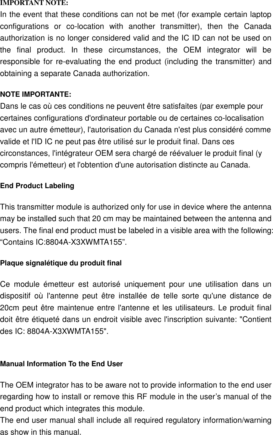  IMPORTANT NOTE: In the event that these conditions can not be met (for example certain laptop configurations  or  co-location  with  another  transmitter),  then  the  Canada authorization is no longer considered valid and the IC ID can not be used on the  final  product.  In  these  circumstances,  the  OEM  integrator  will  be responsible for re-evaluating the end  product (including the transmitter) and obtaining a separate Canada authorization. NOTE IMPORTANTE: Dans le cas où ces conditions ne peuvent être satisfaites (par exemple pour certaines configurations d&apos;ordinateur portable ou de certaines co-localisation avec un autre émetteur), l&apos;autorisation du Canada n&apos;est plus considéré comme valide et l&apos;ID IC ne peut pas être utilisé sur le produit final. Dans ces circonstances, l&apos;intégrateur OEM sera chargé de réévaluer le produit final (y compris l&apos;émetteur) et l&apos;obtention d&apos;une autorisation distincte au Canada. End Product Labeling This transmitter module is authorized only for use in device where the antenna may be installed such that 20 cm may be maintained between the antenna and users. The final end product must be labeled in a visible area with the following: “Contains IC:8804A-X3XWMTA155”.   Plaque signalétique du produit final Ce  module  émetteur  est  autorisé  uniquement  pour  une  utilisation  dans  un dispositif  où  l&apos;antenne  peut  être  installée  de  telle  sorte  qu&apos;une  distance  de 20cm peut être maintenue entre l&apos;antenne et les utilisateurs. Le produit final doit être étiqueté dans un endroit visible avec l&apos;inscription suivante: &quot;Contient des IC: 8804A-X3XWMTA155&quot;.  Manual Information To the End User The OEM integrator has to be aware not to provide information to the end user regarding how to install or remove this RF module in the user’s manual of the end product which integrates this module. The end user manual shall include all required regulatory information/warning as show in this manual. 