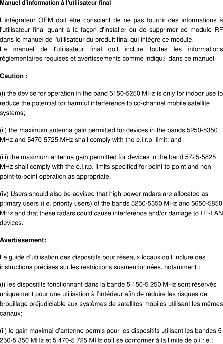  Manuel d&apos;information à l&apos;utilisateur final L&apos;intégrateur  OEM  doit  être  conscient  de  ne  pas  fournir  des  informations  à l&apos;utilisateur  final  quant  à  la  façon  d&apos;installer  ou  de  supprimer  ce  module  RF dans le manuel de l&apos;utilisateur du produit final qui intègre ce module. Le  manuel  de  l&apos;utilisateur  final  doit  inclure  toutes  les  informations réglementaires requises et avertissements comme indiqué  dans ce manuel. Caution : (i) the device for operation in the band 5150-5250 MHz is only for indoor use to reduce the potential for harmful interference to co-channel mobile satellite systems; (ii) the maximum antenna gain permitted for devices in the bands 5250-5350 MHz and 5470-5725 MHz shall comply with the e.i.r.p. limit; and (iii) the maximum antenna gain permitted for devices in the band 5725-5825 MHz shall comply with the e.i.r.p. limits specified for point-to-point and non point-to-point operation as appropriate. (iv) Users should also be advised that high-power radars are allocated as primary users (i.e. priority users) of the bands 5250-5350 MHz and 5650-5850 MHz and that these radars could cause interference and/or damage to LE-LAN devices. Avertissement: Le guide d’utilisation des dispositifs pour réseaux locaux doit inclure des instructions précises sur les restrictions susmentionnées, notamment : (i) les dispositifs fonctionnant dans la bande 5 150-5 250 MHz sont réservés uniquement pour une utilisation à l’intérieur afin de réduire les risques de brouillage préjudiciable aux systèmes de satellites mobiles utilisant les mêmes canaux; (ii) le gain maximal d’antenne permis pour les dispositifs utilisant les bandes 5 250-5 350 MHz et 5 470-5 725 MHz doit se conformer à la limite de p.i.r.e.; 