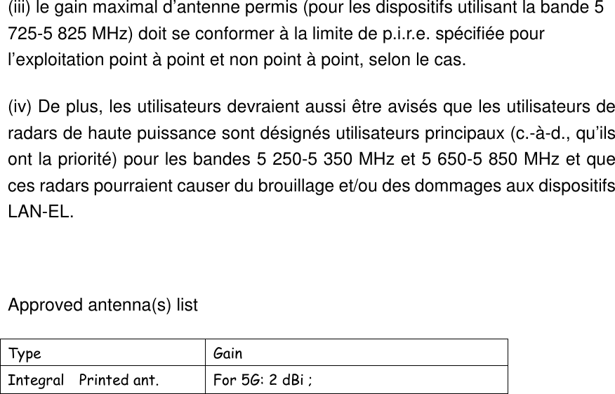 (iii) le gain maximal d’antenne permis (pour les dispositifs utilisant la bande 5 725-5 825 MHz) doit se conformer à la limite de p.i.r.e. spécifiée pour l’exploitation point à point et non point à point, selon le cas. (iv) De plus, les utilisateurs devraient aussi être avisés que les utilisateurs de radars de haute puissance sont désignés utilisateurs principaux (c.-à-d., qu’ils ont la priorité) pour les bandes 5 250-5 350 MHz et 5 650-5 850 MHz et que ces radars pourraient causer du brouillage et/ou des dommages aux dispositifs LAN-EL.  Approved antenna(s) list   Type  Gain   Integral    Printed ant.  For 5G: 2 dBi ;                          