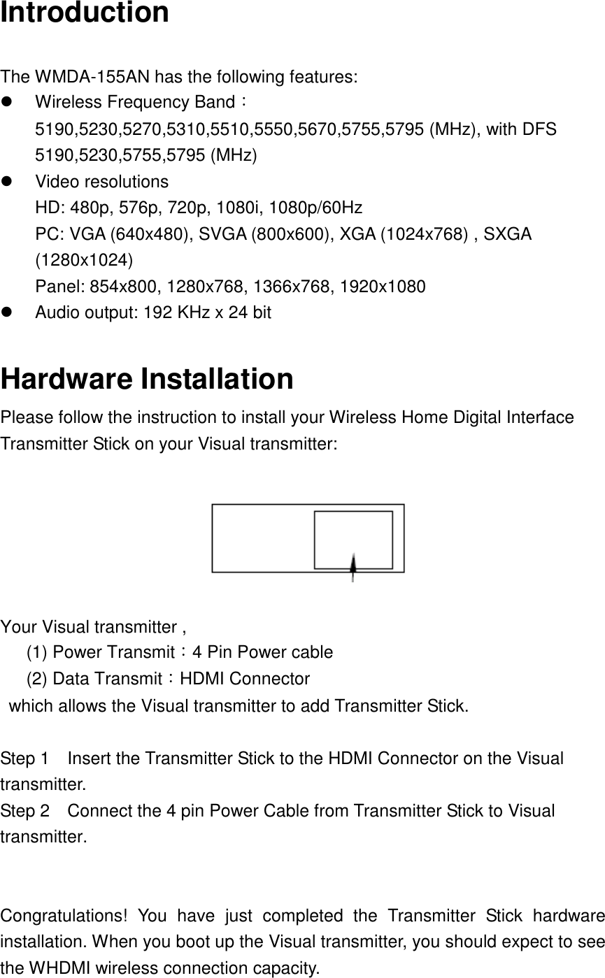 Introduction  The WMDA-155AN has the following features:       Wireless Frequency Band：5190,5230,5270,5310,5510,5550,5670,5755,5795 (MHz), with DFS 5190,5230,5755,5795 (MHz)     Video resolutions   HD: 480p, 576p, 720p, 1080i, 1080p/60Hz PC: VGA (640x480), SVGA (800x600), XGA (1024x768) , SXGA (1280x1024) Panel: 854x800, 1280x768, 1366x768, 1920x1080   Audio output: 192 KHz x 24 bit    Hardware Installation Please follow the instruction to install your Wireless Home Digital Interface Transmitter Stick on your Visual transmitter:    Your Visual transmitter ,       (1) Power Transmit：4 Pin Power cable       (2) Data Transmit：HDMI Connector   which allows the Visual transmitter to add Transmitter Stick.  Step 1    Insert the Transmitter Stick to the HDMI Connector on the Visual transmitter. Step 2    Connect the 4 pin Power Cable from Transmitter Stick to Visual transmitter.   Congratulations!  You  have  just  completed  the  Transmitter  Stick  hardware installation. When you boot up the Visual transmitter, you should expect to see the WHDMI wireless connection capacity. 