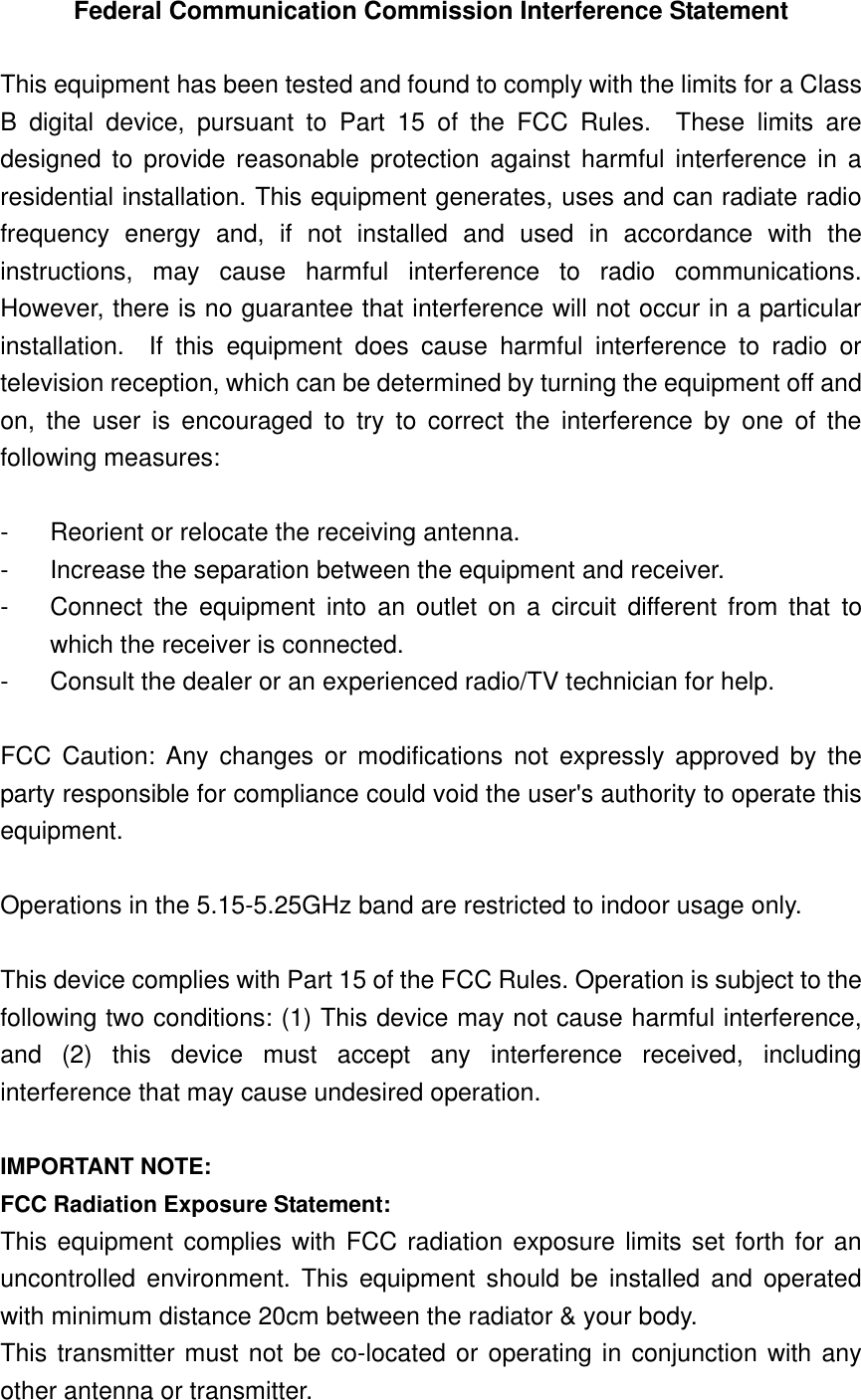 Federal Communication Commission Interference Statement  This equipment has been tested and found to comply with the limits for a Class B  digital  device,  pursuant  to  Part  15  of  the  FCC  Rules.    These  limits  are designed  to  provide  reasonable  protection  against  harmful interference in a residential installation. This equipment generates, uses and can radiate radio frequency  energy  and,  if  not  installed  and  used  in  accordance  with  the instructions,  may  cause  harmful  interference  to  radio  communications.   However, there is no guarantee that interference will not occur in a particular installation.    If  this  equipment  does  cause  harmful  interference  to  radio  or television reception, which can be determined by turning the equipment off and on,  the  user  is  encouraged  to  try  to  correct  the  interference  by  one  of  the following measures:  -  Reorient or relocate the receiving antenna. -  Increase the separation between the equipment and receiver. -  Connect  the  equipment  into  an  outlet  on  a  circuit  different from that  to which the receiver is connected. -  Consult the dealer or an experienced radio/TV technician for help.  FCC  Caution:  Any  changes  or  modifications not  expressly  approved  by  the party responsible for compliance could void the user&apos;s authority to operate this equipment.  Operations in the 5.15-5.25GHz band are restricted to indoor usage only.  This device complies with Part 15 of the FCC Rules. Operation is subject to the following two conditions: (1) This device may not cause harmful interference, and  (2)  this  device  must  accept  any  interference  received,  including interference that may cause undesired operation.  IMPORTANT NOTE: FCC Radiation Exposure Statement: This equipment complies with FCC radiation exposure limits set forth for an uncontrolled  environment.  This  equipment  should  be  installed  and  operated with minimum distance 20cm between the radiator &amp; your body. This transmitter must not be co-located or operating in conjunction with any other antenna or transmitter. 