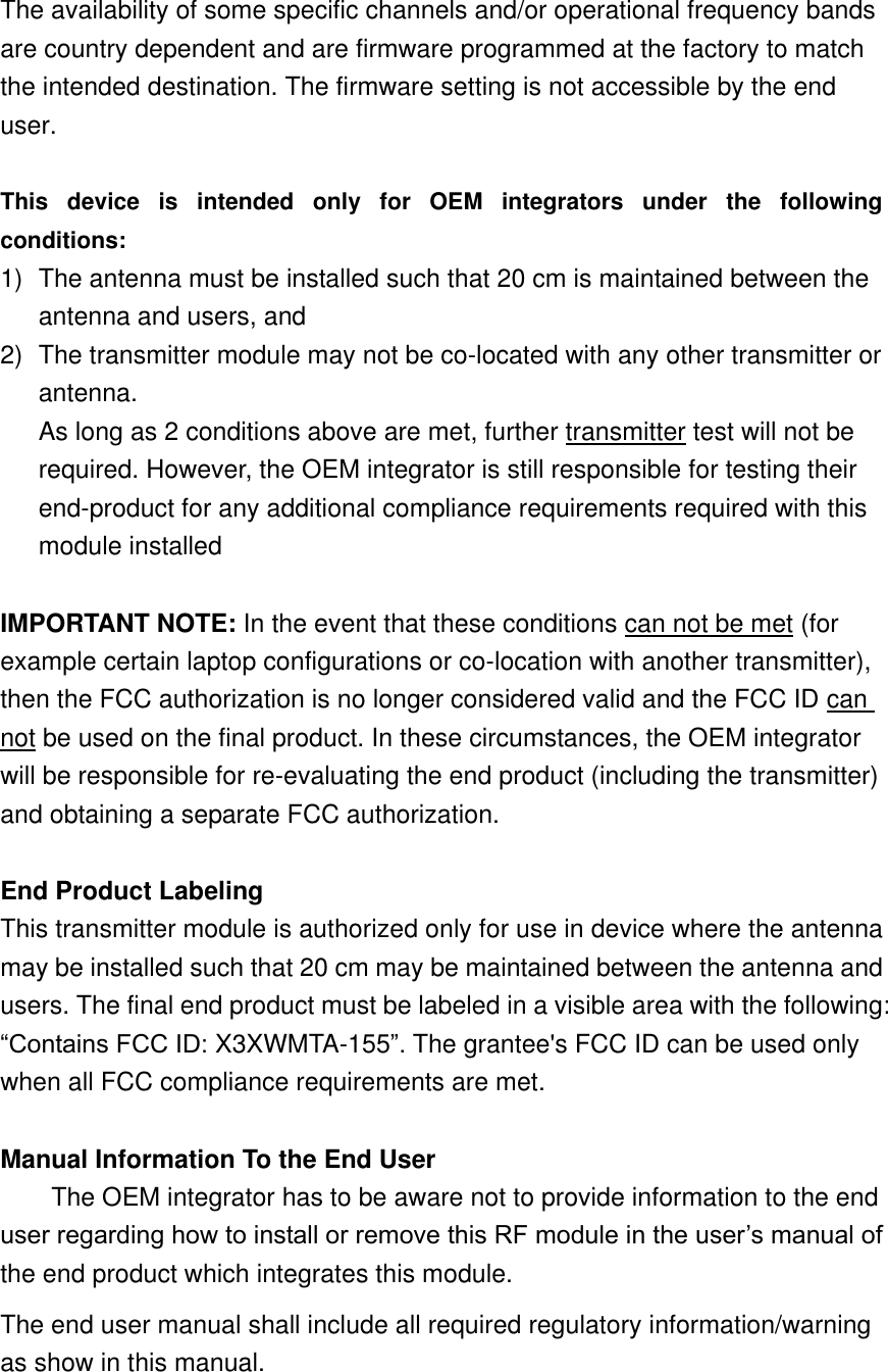 The availability of some specific channels and/or operational frequency bands are country dependent and are firmware programmed at the factory to match the intended destination. The firmware setting is not accessible by the end user.  This  device  is  intended  only  for  OEM  integrators  under  the  following conditions: 1)  The antenna must be installed such that 20 cm is maintained between the antenna and users, and   2)  The transmitter module may not be co-located with any other transmitter or antenna. As long as 2 conditions above are met, further transmitter test will not be required. However, the OEM integrator is still responsible for testing their end-product for any additional compliance requirements required with this module installed  IMPORTANT NOTE: In the event that these conditions can not be met (for example certain laptop configurations or co-location with another transmitter), then the FCC authorization is no longer considered valid and the FCC ID can not be used on the final product. In these circumstances, the OEM integrator will be responsible for re-evaluating the end product (including the transmitter) and obtaining a separate FCC authorization.  End Product Labeling This transmitter module is authorized only for use in device where the antenna may be installed such that 20 cm may be maintained between the antenna and users. The final end product must be labeled in a visible area with the following: “Contains FCC ID: X3XWMTA-155”. The grantee&apos;s FCC ID can be used only when all FCC compliance requirements are met.  Manual Information To the End User The OEM integrator has to be aware not to provide information to the end user regarding how to install or remove this RF module in the user’s manual of the end product which integrates this module. The end user manual shall include all required regulatory information/warning as show in this manual.   