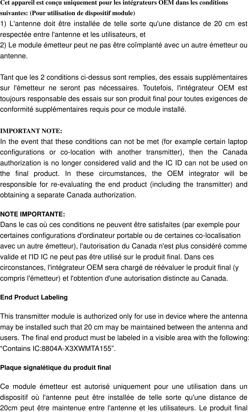 Cet appareil est conçu uniquement pour les intégrateurs OEM dans les conditions suivantes: (Pour utilisation de dispositif module) 1)  L&apos;antenne doit  être  installée  de  telle  sorte  qu&apos;une  distance de  20  cm  est respectée entre l&apos;antenne et les utilisateurs, et 2) Le module émetteur peut ne pas être coïmplanté avec un autre émetteur ou antenne.  Tant que les 2 conditions ci-dessus sont remplies, des essais supplémentaires sur  l&apos;émetteur  ne  seront  pas  nécessaires.  Toutefois,  l&apos;intégrateur  OEM  est toujours responsable des essais sur son produit final pour toutes exigences de conformité supplémentaires requis pour ce module installé.  IMPORTANT NOTE: In the event that these conditions can not be met (for example certain laptop configurations  or  co-location  with  another  transmitter),  then  the  Canada authorization is no longer considered valid and the IC ID can not be used on the  final  product.  In  these  circumstances,  the  OEM  integrator  will  be responsible for re-evaluating the  end product (including the  transmitter) and obtaining a separate Canada authorization. NOTE IMPORTANTE: Dans le cas où ces conditions ne peuvent être satisfaites (par exemple pour certaines configurations d&apos;ordinateur portable ou de certaines co-localisation avec un autre émetteur), l&apos;autorisation du Canada n&apos;est plus considéré comme valide et l&apos;ID IC ne peut pas être utilisé sur le produit final. Dans ces circonstances, l&apos;intégrateur OEM sera chargé de réévaluer le produit final (y compris l&apos;émetteur) et l&apos;obtention d&apos;une autorisation distincte au Canada. End Product Labeling This transmitter module is authorized only for use in device where the antenna may be installed such that 20 cm may be maintained between the antenna and users. The final end product must be labeled in a visible area with the following: “Contains IC:8804A-X3XWMTA155”. Plaque signalétique du produit final Ce  module  émetteur  est  autorisé  uniquement  pour  une  utilisation  dans  un dispositif  où  l&apos;antenne  peut  être  installée  de  telle  sorte  qu&apos;une  distance  de 20cm peut être maintenue entre l&apos;antenne et les utilisateurs. Le produit final 