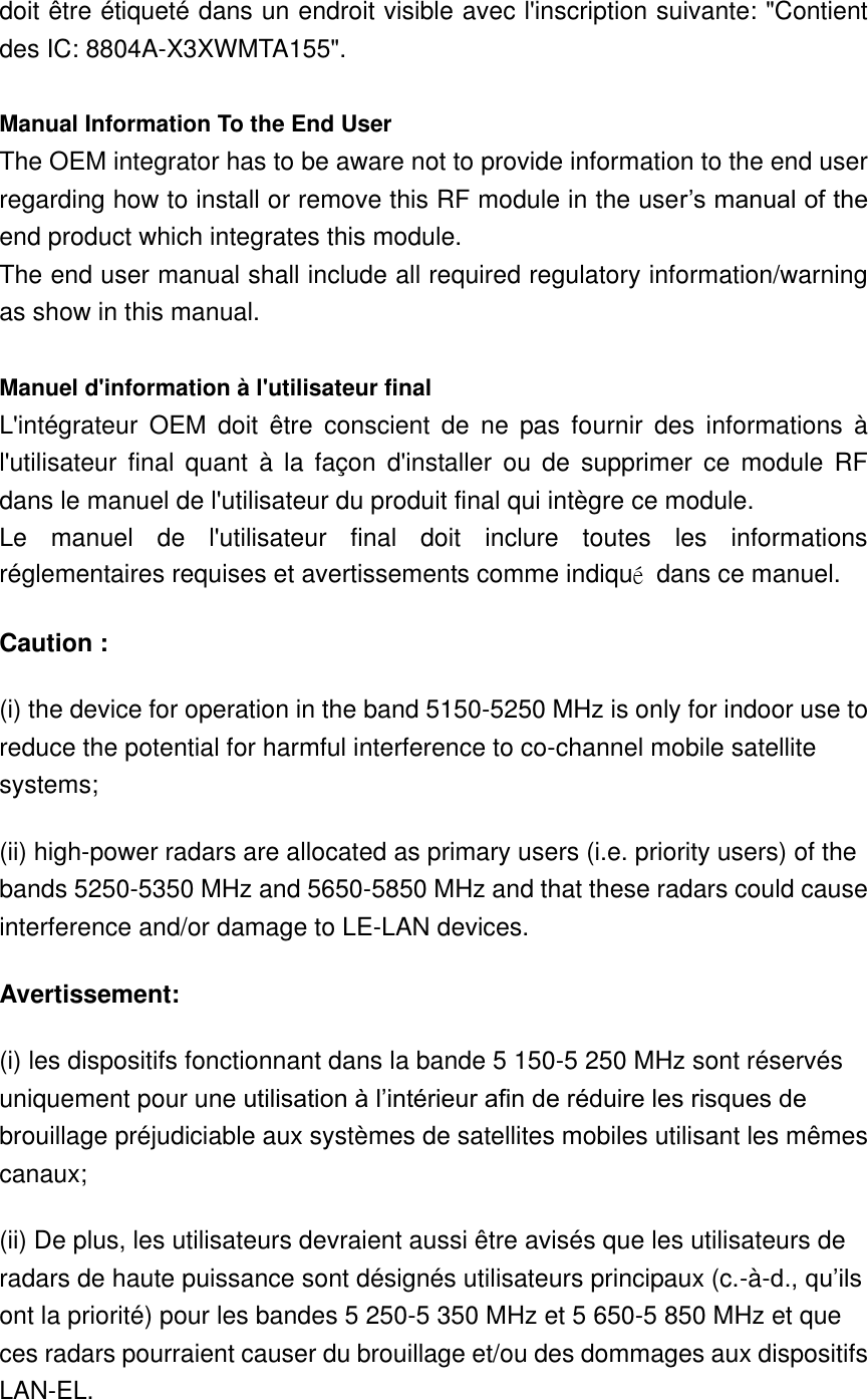 doit être étiqueté dans un endroit visible avec l&apos;inscription suivante: &quot;Contient des IC: 8804A-X3XWMTA155&quot;.  Manual Information To the End User The OEM integrator has to be aware not to provide information to the end user regarding how to install or remove this RF module in the user’s manual of the end product which integrates this module. The end user manual shall include all required regulatory information/warning as show in this manual.  Manuel d&apos;information à l&apos;utilisateur final L&apos;intégrateur  OEM  doit  être  conscient  de  ne  pas  fournir  des  informations  à l&apos;utilisateur  final  quant  à  la  façon  d&apos;installer  ou  de  supprimer  ce  module  RF dans le manuel de l&apos;utilisateur du produit final qui intègre ce module. Le  manuel  de  l&apos;utilisateur  final  doit  inclure  toutes  les  informations réglementaires requises et avertissements comme indiqué  dans ce manuel. Caution : (i) the device for operation in the band 5150-5250 MHz is only for indoor use to reduce the potential for harmful interference to co-channel mobile satellite systems; (ii) high-power radars are allocated as primary users (i.e. priority users) of the bands 5250-5350 MHz and 5650-5850 MHz and that these radars could cause interference and/or damage to LE-LAN devices. Avertissement: (i) les dispositifs fonctionnant dans la bande 5 150-5 250 MHz sont réservés uniquement pour une utilisation à l’intérieur afin de réduire les risques de brouillage préjudiciable aux systèmes de satellites mobiles utilisant les mêmes canaux; (ii) De plus, les utilisateurs devraient aussi être avisés que les utilisateurs de radars de haute puissance sont désignés utilisateurs principaux (c.-à-d., qu’ils ont la priorité) pour les bandes 5 250-5 350 MHz et 5 650-5 850 MHz et que ces radars pourraient causer du brouillage et/ou des dommages aux dispositifs LAN-EL. 