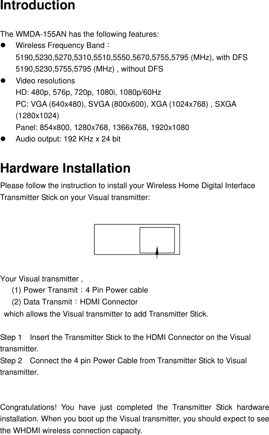 Introduction  The WMDA-155AN has the following features:       Wireless Frequency Band：5190,5230,5270,5310,5510,5550,5670,5755,5795 (MHz), with DFS 5190,5230,5755,5795 (MHz) , without DFS   Video resolutions   HD: 480p, 576p, 720p, 1080i, 1080p/60Hz PC: VGA (640x480), SVGA (800x600), XGA (1024x768) , SXGA (1280x1024) Panel: 854x800, 1280x768, 1366x768, 1920x1080   Audio output: 192 KHz x 24 bit    Hardware Installation Please follow the instruction to install your Wireless Home Digital Interface Transmitter Stick on your Visual transmitter:    Your Visual transmitter ,    (1) Power Transmit：4 Pin Power cable    (2) Data Transmit：HDMI Connector   which allows the Visual transmitter to add Transmitter Stick.  Step 1    Insert the Transmitter Stick to the HDMI Connector on the Visual transmitter. Step 2    Connect the 4 pin Power Cable from Transmitter Stick to Visual transmitter.   Congratulations!  You  have  just  completed  the  Transmitter  Stick  hardware installation. When you boot up the Visual transmitter, you should expect to see the WHDMI wireless connection capacity. 