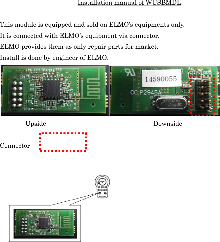 Installation manual of WUSBMDL  This module is equipped and sold on ELMO’s equipments only. It is connected with ELMO’s equipment via connector. ELMO provides them as only repair parts for market. Install is done by engineer of ELMO.  Upside     Downside  Connector   