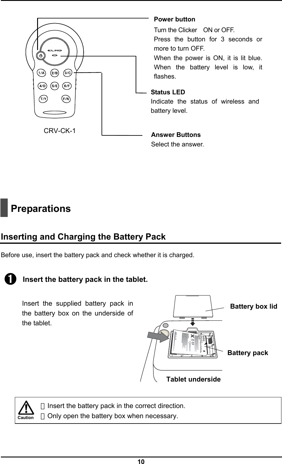  10 Caution                                                      Preparations   Inserting and Charging the Battery Pack Before use, insert the battery pack and check whether it is charged.  ➊ Insert the battery pack in the tablet.  Insert the supplied battery pack in the battery box on the underside of the tablet.          ・Insert the battery pack in the correct direction. ・Only open the battery box when necessary.  Battery box lid Battery pack Tablet underside CRV-CK-1  Power button Turn the Clicker ON or OFF. Press the button for 3 seconds or more to turn OFF.   When the power is ON, it is lit blue. When the battery level is low, it flashes. Status LED Indicate the status of wireless and battery level. Answer Buttons Select the answer.   