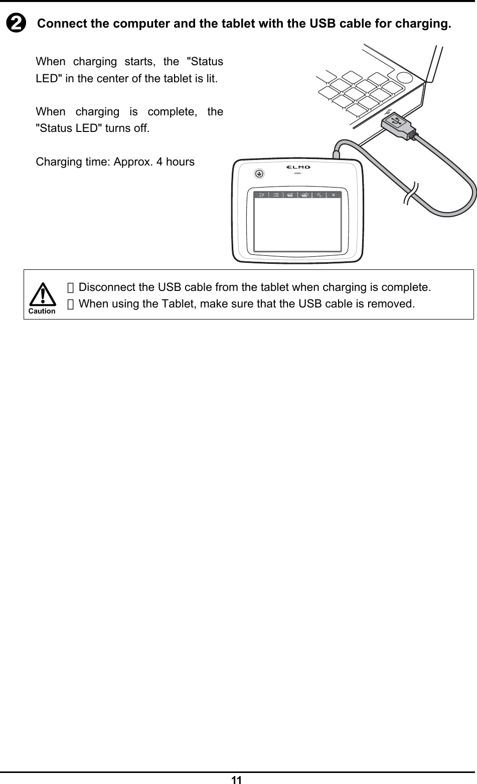  11 Caution ➋ Connect the computer and the tablet with the USB cable for charging.  When charging starts, the &quot;Status LED&quot; in the center of the tablet is lit.  When charging is complete, the &quot;Status LED&quot; turns off.  Charging time: Approx. 4 hours        ・Disconnect the USB cable from the tablet when charging is complete. ・When using the Tablet, make sure that the USB cable is removed. 