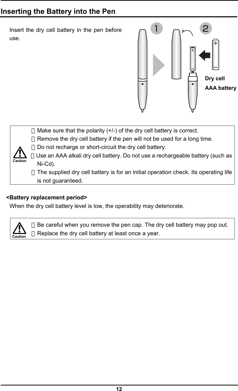  12 Caution Caution  Inserting the Battery into the Pen  Insert the dry cell battery in the pen before use.            ・Make sure that the polarity (+/-) of the dry cell battery is correct. ・Remove the dry cell battery if the pen will not be used for a long time. ・Do not recharge or short-circuit the dry cell battery. ・Use an AAA alkali dry cell battery. Do not use a rechargeable battery (such as Ni-Cd). ・The supplied dry cell battery is for an initial operation check. Its operating life is not guaranteed.  &lt;Battery replacement period&gt; When the dry cell battery level is low, the operability may deteriorate.   ・Be careful when you remove the pen cap. The dry cell battery may pop out. ・Replace the dry cell battery at least once a year.  Dry cell   AAA battery 