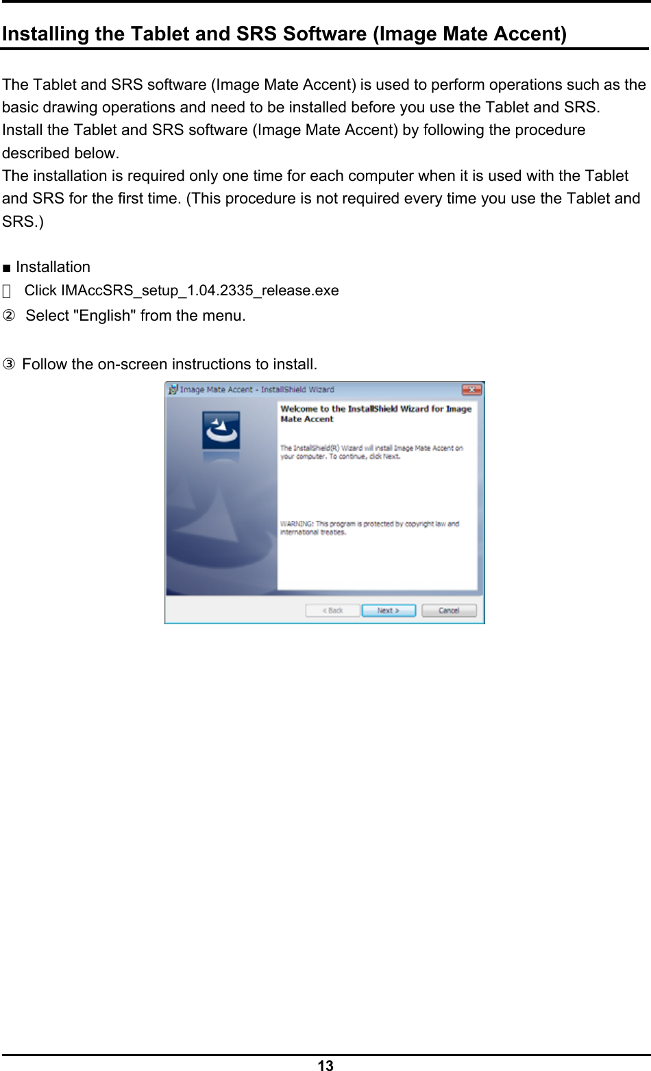  13  Installing the Tablet and SRS Software (Image Mate Accent)  The Tablet and SRS software (Image Mate Accent) is used to perform operations such as the basic drawing operations and need to be installed before you use the Tablet and SRS. Install the Tablet and SRS software (Image Mate Accent) by following the procedure described below. The installation is required only one time for each computer when it is used with the Tablet   and SRS for the first time. (This procedure is not required every time you use the Tablet and SRS.)  ■ Installation ① Click IMAccSRS_setup_1.04.2335_release.exe ②  Select &quot;English&quot; from the menu.  ③ Follow the on-screen instructions to install.  