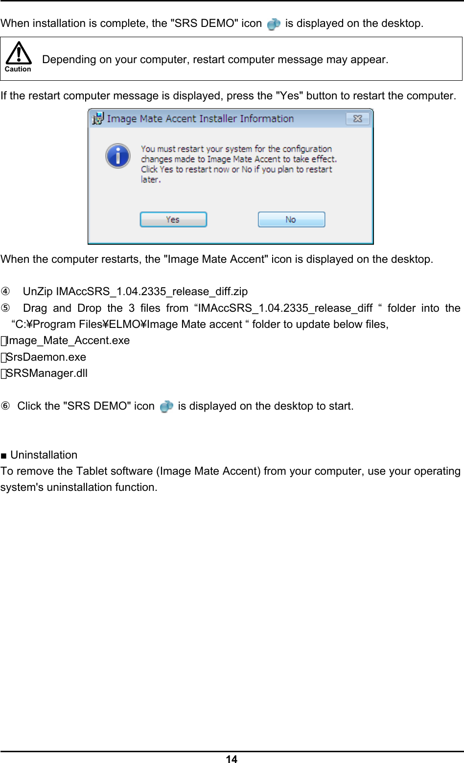  14 Caution  When installation is complete, the &quot;SRS DEMO&quot; icon   is displayed on the desktop.    Depending on your computer, restart computer message may appear.  If the restart computer message is displayed, press the &quot;Yes&quot; button to restart the computer.  When the computer restarts, the &quot;Image Mate Accent&quot; icon is displayed on the desktop.  ④  UnZip IMAccSRS_1.04.2335_release_diff.zip ⑤  Drag and Drop the 3 files from “IMAccSRS_1.04.2335_release_diff “ folder into the “C:¥Program Files¥ELMO¥Image Mate accent “ folder to update below files,   ･Image_Mate_Accent.exe ･SrsDaemon.exe ･SRSManager.dll  ⑥  Click the &quot;SRS DEMO&quot; icon   is displayed on the desktop to start.   ■ Uninstallation To remove the Tablet software (Image Mate Accent) from your computer, use your operating system&apos;s uninstallation function.  