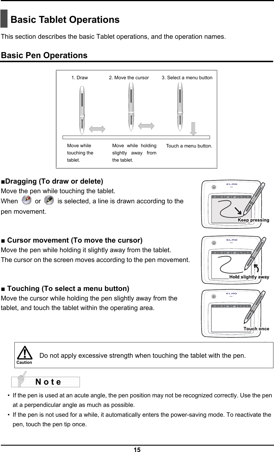  15 Caution   Basic Tablet Operations  This section describes the basic Tablet operations, and the operation names.  Basic Pen Operations  ■Dragging (To draw or delete) Move the pen while touching the tablet. When  or    is selected, a line is drawn according to the pen movement.   ■ Cursor movement (To move the cursor) Move the pen while holding it slightly away from the tablet. The cursor on the screen moves according to the pen movement.   ■ Touching (To select a menu button) Move the cursor while holding the pen slightly away from the tablet, and touch the tablet within the operating area.      Do not apply excessive strength when touching the tablet with the pen.  •  If the pen is used at an acute angle, the pen position may not be recognized correctly. Use the pen at a perpendicular angle as much as possible. •  If the pen is not used for a while, it automatically enters the power-saving mode. To reactivate the pen, touch the pen tip once. N o t e 1. Draw  2. Move the cursor Move while   touching the tablet. Move while holding slightly away from the tablet. 3. Select a menu button Touch a menu button.  