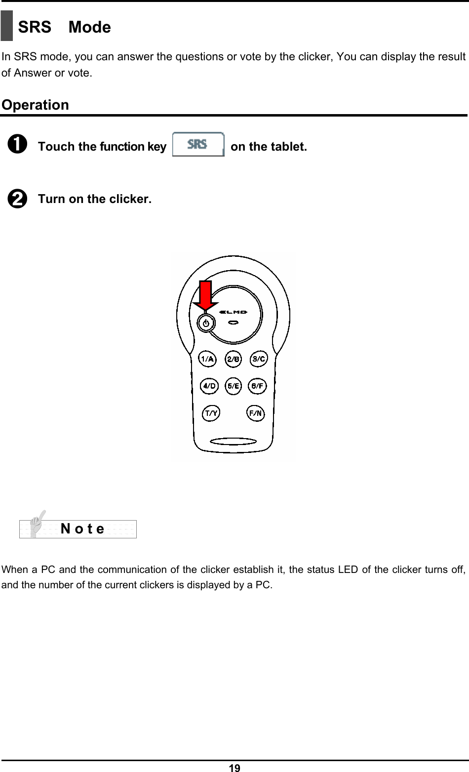  19  SRS Mode  In SRS mode, you can answer the questions or vote by the clicker, You can display the result of Answer or vote.  Operation ➊ Touch the function key  on the tablet.    ➋ Turn on the clicker.        When a PC and the communication of the clicker establish it, the status LED of the clicker turns off, and the number of the current clickers is displayed by a PC.         N o t e 