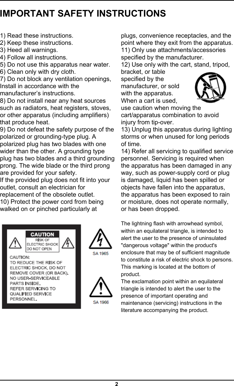  2 IMPORTANT SAFETY INSTRUCTIONS  1) Read these instructions. 2) Keep these instructions. 3) Heed all warnings. 4) Follow all instructions. 5) Do not use this apparatus near water. 6) Clean only with dry cloth. 7) Do not block any ventilation openings, Install in accordance with the manufacturer’s instructions. 8) Do not install near any heat sources such as radiators, heat registers, stoves, or other apparatus (including amplifiers) that produce heat. 9) Do not defeat the safety purpose of the polarized or grounding-type plug. A polarized plug has two blades with one wider than the other. A grounding type plug has two blades and a third grounding prong. The wide blade or the third prong are provided for your safety. If the provided plug does not fit into your outlet, consult an electrician for replacement of the obsolete outlet. 10) Protect the power cord from being walked on or pinched particularly at   plugs, convenience receptacles, and the point where they exit from the apparatus.11) Only use attachments/accessories specified by the manufacturer. 12) Use only with the cart, stand, tripod, bracket, or table specified by the manufacturer, or sold with the apparatus. When a cart is used, use caution when moving the cart/apparatus combination to avoid injury from tip-over. 13) Unplug this apparatus during lighting storms or when unused for long periods of time. 14) Refer all servicing to qualified service personnel. Servicing is required when the apparatus has been damaged in any way, such as power-supply cord or plug is damaged, liquid has been spilled or objects have fallen into the apparatus, the apparatus has been exposed to rain or moisture, does not operate normally, or has been dropped.  The lightning flash with arrowhead symbol, within an equilateral triangle, is intended to alert the user to the presence of uninsulated &quot;dangerous voltage&quot; within the product&apos;s enclosure that may be of sufficient magnitude to constitute a risk of electric shock to persons. This marking is located at the bottom of product. The exclamation point within an equilateral triangle is intended to alert the user to the presence of important operating and maintenance (servicing) instructions in the literature accompanying the product.  