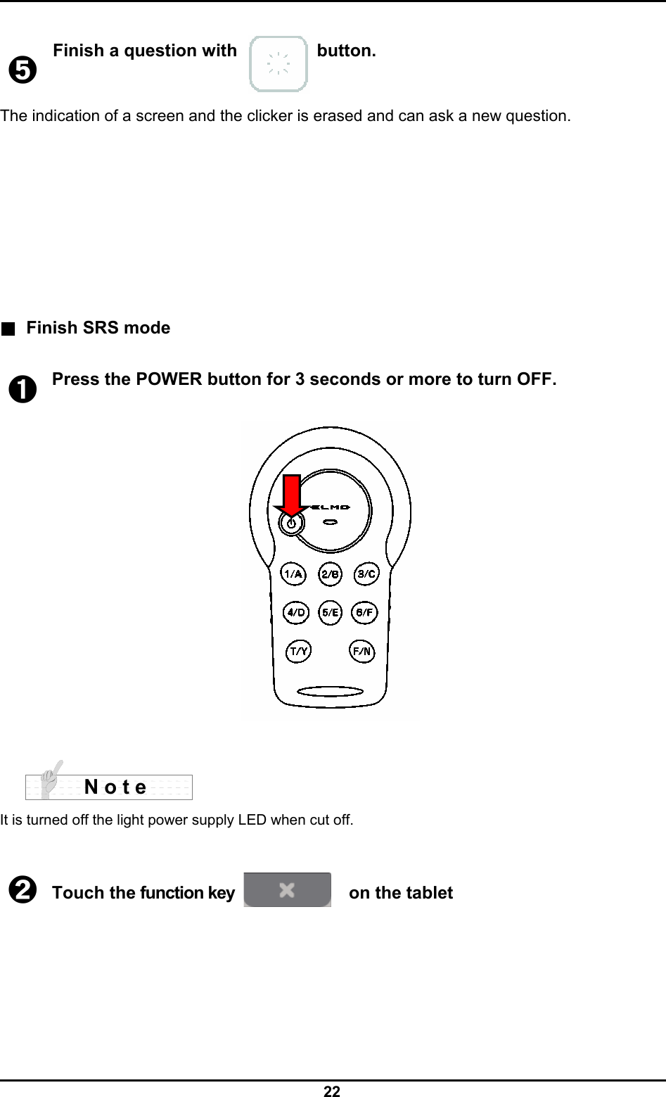  22  ➎ Finish a question with          button. The indication of a screen and the clicker is erased and can ask a new question.        ■ Finish SRS mode  ➊ Press the POWER button for 3 seconds or more to turn OFF.       It is turned off the light power supply LED when cut off.   ➋ Touch the function key   on the tablet        N o t e 