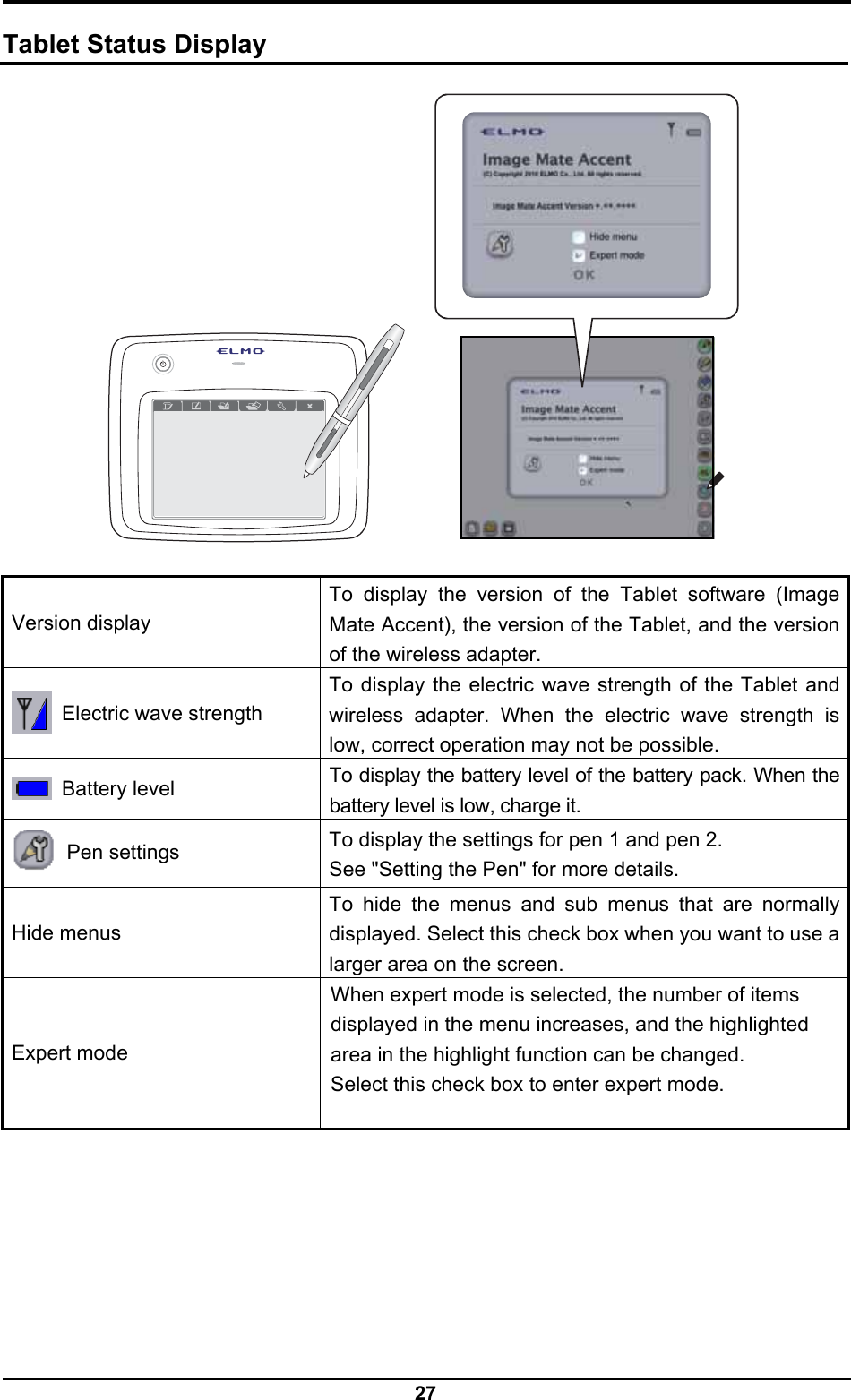  27  Tablet Status Display    Version display To display the version of the Tablet software (Image Mate Accent), the version of the Tablet, and the version of the wireless adapter.   Electric wave strength To display the electric wave strength of the Tablet and wireless adapter. When the electric wave strength is low, correct operation may not be possible.  Battery level To display the battery level of the battery pack. When the battery level is low, charge it.  Pen settings To display the settings for pen 1 and pen 2. See &quot;Setting the Pen&quot; for more details. Hide menus To hide the menus and sub menus that are normally displayed. Select this check box when you want to use a larger area on the screen. Expert mode When expert mode is selected, the number of items displayed in the menu increases, and the highlighted area in the highlight function can be changed. Select this check box to enter expert mode.   