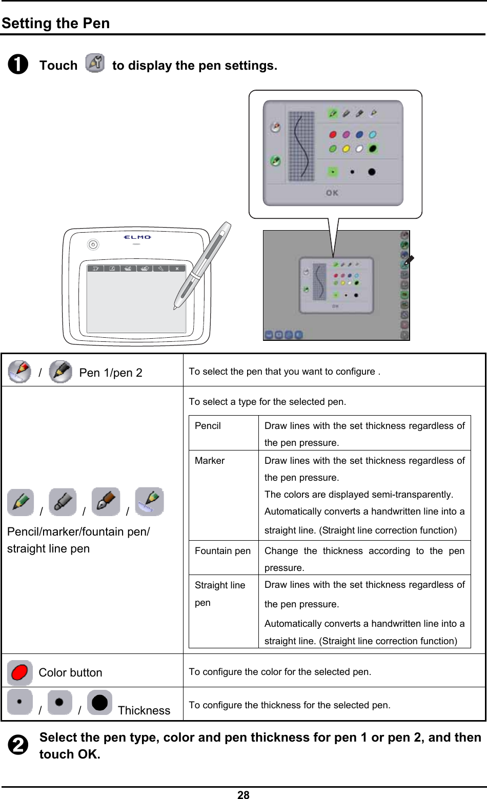  28  Setting the Pen ➊ Touch    to display the pen settings.   /    Pen 1/pen 2 To select the pen that you want to configure .  /   /   /   Pencil/marker/fountain pen/ straight line pen To select a type for the selected pen.  Pencil  Draw lines with the set thickness regardless of the pen pressure. Marker  Draw lines with the set thickness regardless of the pen pressure. The colors are displayed semi-transparently. Automatically converts a handwritten line into a straight line. (Straight line correction function) Fountain pen Change the thickness according to the pen pressure. Straight line pen Draw lines with the set thickness regardless of the pen pressure. Automatically converts a handwritten line into a straight line. (Straight line correction function)   Color button To configure the color for the selected pen.  /   /   Thickness  To configure the thickness for the selected pen.  ➋ Select the pen type, color and pen thickness for pen 1 or pen 2, and then touch OK. 