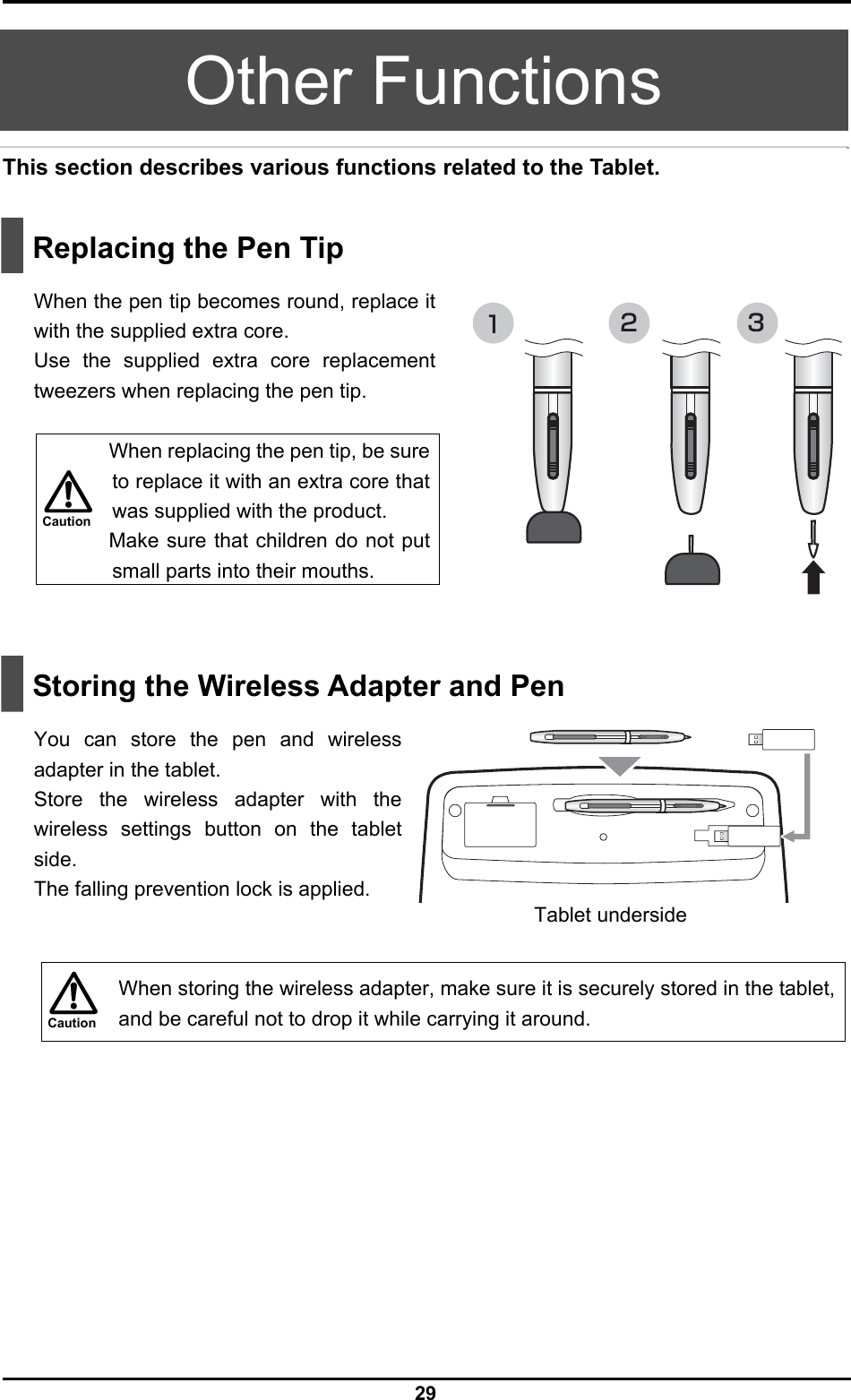  29 Caution Caution  Other Functions This section describes various functions related to the Tablet.     Replacing the Pen Tip  When the pen tip becomes round, replace it with the supplied extra core. Use the supplied extra core replacement tweezers when replacing the pen tip.     When replacing the pen tip, be sure to replace it with an extra core that was supplied with the product. Make sure that children do not put small parts into their mouths.     Storing the Wireless Adapter and Pen  You can store the pen and wireless adapter in the tablet. Store the wireless adapter with the wireless settings button on the tablet side. The falling prevention lock is applied.     When storing the wireless adapter, make sure it is securely stored in the tablet, and be careful not to drop it while carrying it around.  Tablet underside 