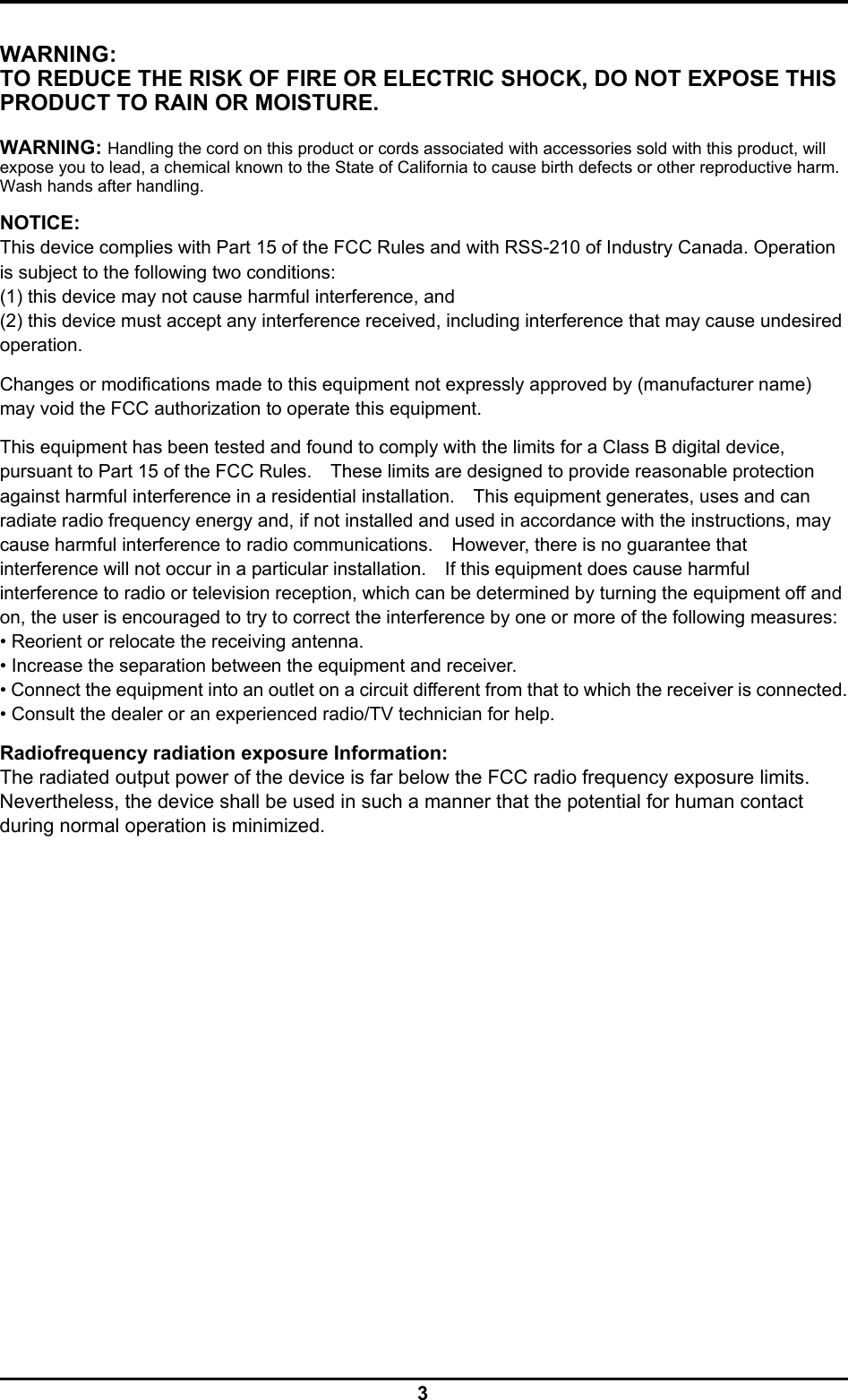  3 WARNING: TO REDUCE THE RISK OF FIRE OR ELECTRIC SHOCK, DO NOT EXPOSE THIS PRODUCT TO RAIN OR MOISTURE.  WARNING: Handling the cord on this product or cords associated with accessories sold with this product, will expose you to lead, a chemical known to the State of California to cause birth defects or other reproductive harm. Wash hands after handling.  NOTICE: This device complies with Part 15 of the FCC Rules and with RSS-210 of Industry Canada. Operation is subject to the following two conditions: (1) this device may not cause harmful interference, and (2) this device must accept any interference received, including interference that may cause undesired operation.  Changes or modifications made to this equipment not expressly approved by (manufacturer name) may void the FCC authorization to operate this equipment.  This equipment has been tested and found to comply with the limits for a Class B digital device, pursuant to Part 15 of the FCC Rules.    These limits are designed to provide reasonable protection against harmful interference in a residential installation.    This equipment generates, uses and can radiate radio frequency energy and, if not installed and used in accordance with the instructions, may cause harmful interference to radio communications.    However, there is no guarantee that interference will not occur in a particular installation.    If this equipment does cause harmful interference to radio or television reception, which can be determined by turning the equipment off and on, the user is encouraged to try to correct the interference by one or more of the following measures:   • Reorient or relocate the receiving antenna.   • Increase the separation between the equipment and receiver.   • Connect the equipment into an outlet on a circuit different from that to which the receiver is connected. • Consult the dealer or an experienced radio/TV technician for help.  Radiofrequency radiation exposure Information: The radiated output power of the device is far below the FCC radio frequency exposure limits. Nevertheless, the device shall be used in such a manner that the potential for human contact during normal operation is minimized. 