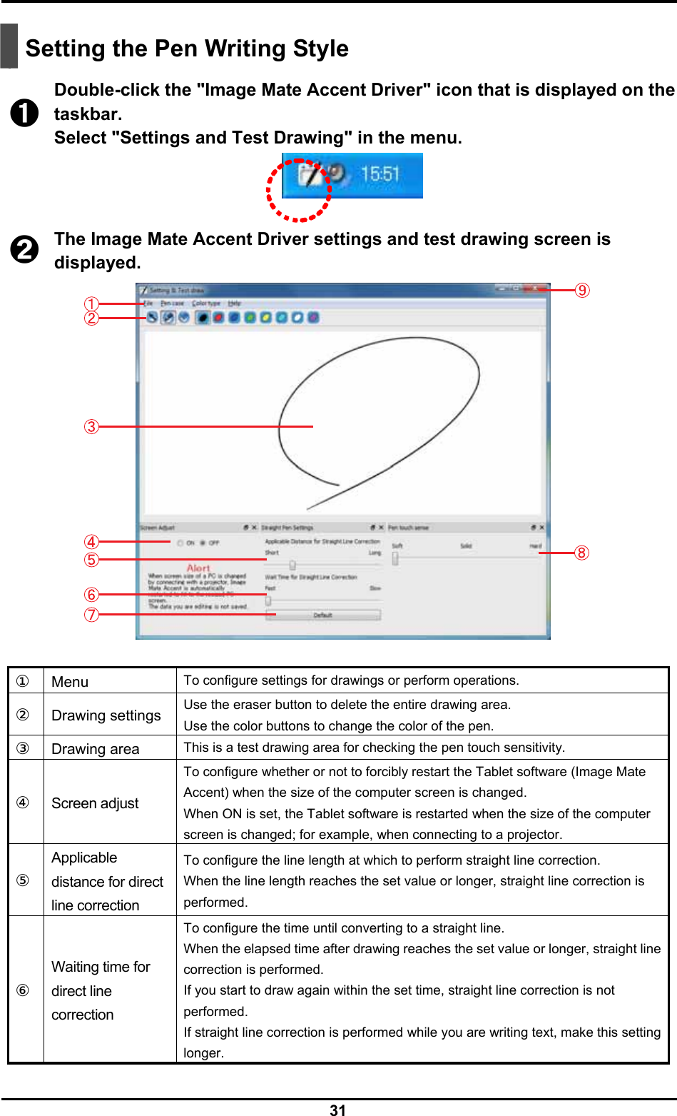  31    Setting the Pen Writing Style  ➊ Double-click the &quot;Image Mate Accent Driver&quot; icon that is displayed on the taskbar. Select &quot;Settings and Test Drawing&quot; in the menu.   ➋ The Image Mate Accent Driver settings and test drawing screen is displayed.   ①  Menu  To configure settings for drawings or perform operations. ②  Drawing settings  Use the eraser button to delete the entire drawing area. Use the color buttons to change the color of the pen. ③  Drawing area  This is a test drawing area for checking the pen touch sensitivity. ④  Screen adjust To configure whether or not to forcibly restart the Tablet software (Image Mate Accent) when the size of the computer screen is changed. When ON is set, the Tablet software is restarted when the size of the computer screen is changed; for example, when connecting to a projector. ⑤  Applicable distance for direct line correction To configure the line length at which to perform straight line correction. When the line length reaches the set value or longer, straight line correction is performed. ⑥  Waiting time for direct line correction To configure the time until converting to a straight line. When the elapsed time after drawing reaches the set value or longer, straight line correction is performed. If you start to draw again within the set time, straight line correction is not performed. If straight line correction is performed while you are writing text, make this setting longer. 