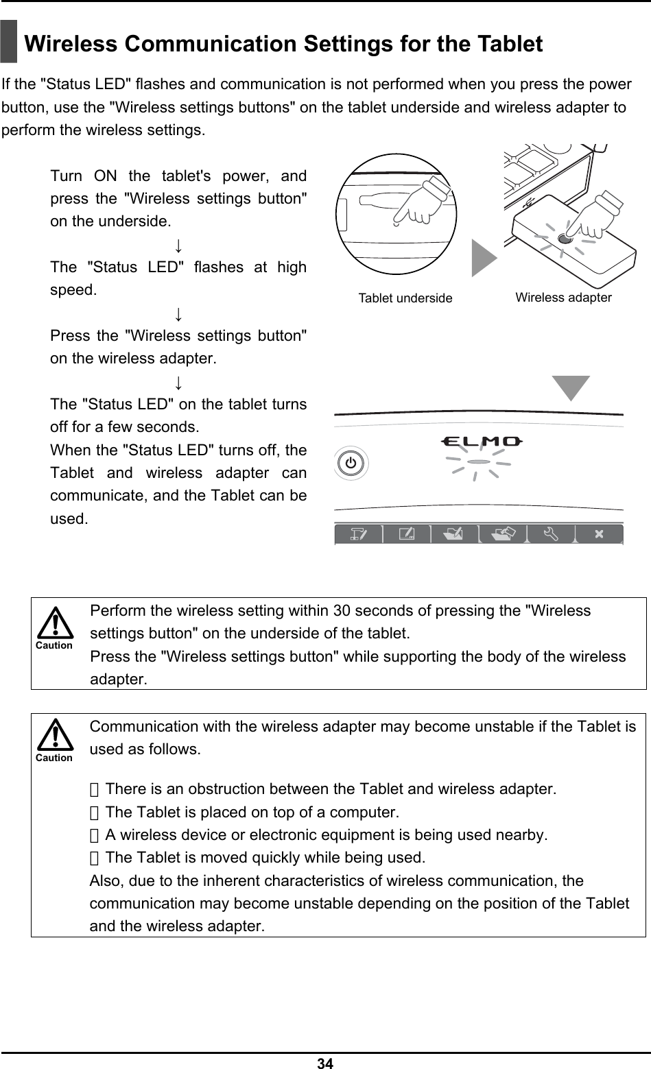  34 Caution Caution   Wireless Communication Settings for the Tablet  If the &quot;Status LED&quot; flashes and communication is not performed when you press the power button, use the &quot;Wireless settings buttons&quot; on the tablet underside and wireless adapter to perform the wireless settings.  Turn ON the tablet&apos;s power, and press the &quot;Wireless settings button&quot; on the underside. ↓ The &quot;Status LED&quot; flashes at high speed. ↓ Press the &quot;Wireless settings button&quot; on the wireless adapter. ↓ The &quot;Status LED&quot; on the tablet turns off for a few seconds. When the &quot;Status LED&quot; turns off, the Tablet and wireless adapter can communicate, and the Tablet can be used.      Perform the wireless setting within 30 seconds of pressing the &quot;Wireless settings button&quot; on the underside of the tablet. Press the &quot;Wireless settings button&quot; while supporting the body of the wireless adapter.   Communication with the wireless adapter may become unstable if the Tablet is used as follows.  ・There is an obstruction between the Tablet and wireless adapter. ・The Tablet is placed on top of a computer. ・A wireless device or electronic equipment is being used nearby. ・The Tablet is moved quickly while being used. Also, due to the inherent characteristics of wireless communication, the communication may become unstable depending on the position of the Tablet and the wireless adapter.  Wireless adapter Tablet underside 