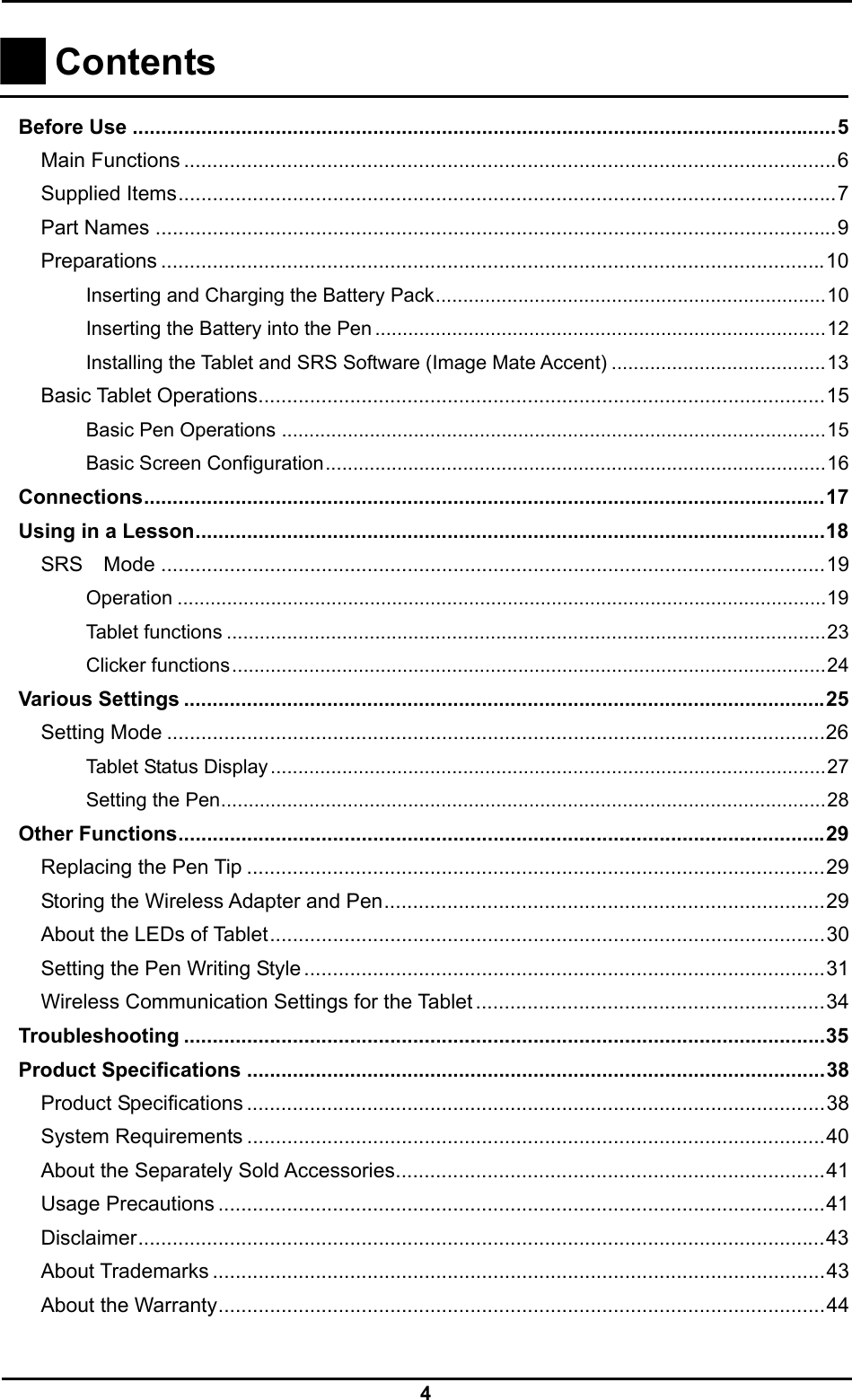  4   Contents    Before Use ...........................................................................................................................5 Main Functions ..................................................................................................................6 Supplied Items...................................................................................................................7 Part Names .......................................................................................................................9 Preparations ....................................................................................................................10 Inserting and Charging the Battery Pack.......................................................................10 Inserting the Battery into the Pen ..................................................................................12 Installing the Tablet and SRS Software (Image Mate Accent) .......................................13 Basic Tablet Operations...................................................................................................15 Basic Pen Operations ...................................................................................................15 Basic Screen Configuration...........................................................................................16 Connections.......................................................................................................................17 Using in a Lesson..............................................................................................................18 SRS Mode ....................................................................................................................19 Operation ......................................................................................................................19 Tablet functions .............................................................................................................23 Clicker functions............................................................................................................24 Various Settings ................................................................................................................25 Setting Mode ...................................................................................................................26 Tablet Status Display.....................................................................................................27 Setting the Pen..............................................................................................................28 Other Functions.................................................................................................................29 Replacing the Pen Tip .....................................................................................................29 Storing the Wireless Adapter and Pen.............................................................................29 About the LEDs of Tablet.................................................................................................30 Setting the Pen Writing Style ...........................................................................................31 Wireless Communication Settings for the Tablet .............................................................34 Troubleshooting ................................................................................................................35 Product Specifications .....................................................................................................38 Product Specifications .....................................................................................................38 System Requirements .....................................................................................................40 About the Separately Sold Accessories...........................................................................41 Usage Precautions ..........................................................................................................41 Disclaimer........................................................................................................................43 About Trademarks ...........................................................................................................43 About the Warranty..........................................................................................................44  