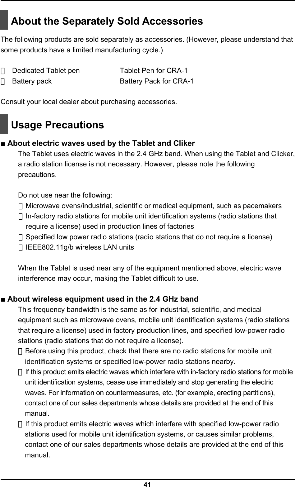  41   About the Separately Sold Accessories  The following products are sold separately as accessories. (However, please understand that some products have a limited manufacturing cycle.)  ・ Dedicated Tablet pen    Tablet Pen for CRA-1 ・ Battery pack    Battery Pack for CRA-1  Consult your local dealer about purchasing accessories.    Usage Precautions  ■ About electric waves used by the Tablet and Cliker The Tablet uses electric waves in the 2.4 GHz band. When using the Tablet and Clicker, a radio station license is not necessary. However, please note the following precautions.  Do not use near the following: ・Microwave ovens/industrial, scientific or medical equipment, such as pacemakers ・In-factory radio stations for mobile unit identification systems (radio stations that require a license) used in production lines of factories ・Specified low power radio stations (radio stations that do not require a license) ・IEEE802.11g/b wireless LAN units  When the Tablet is used near any of the equipment mentioned above, electric wave interference may occur, making the Tablet difficult to use.  ■ About wireless equipment used in the 2.4 GHz band This frequency bandwidth is the same as for industrial, scientific, and medical equipment such as microwave ovens, mobile unit identification systems (radio stations that require a license) used in factory production lines, and specified low-power radio stations (radio stations that do not require a license). ・Before using this product, check that there are no radio stations for mobile unit identification systems or specified low-power radio stations nearby. ・If this product emits electric waves which interfere with in-factory radio stations for mobile unit identification systems, cease use immediately and stop generating the electric waves. For information on countermeasures, etc. (for example, erecting partitions), contact one of our sales departments whose details are provided at the end of this manual. ・If this product emits electric waves which interfere with specified low-power radio stations used for mobile unit identification systems, or causes similar problems, contact one of our sales departments whose details are provided at the end of this manual. 