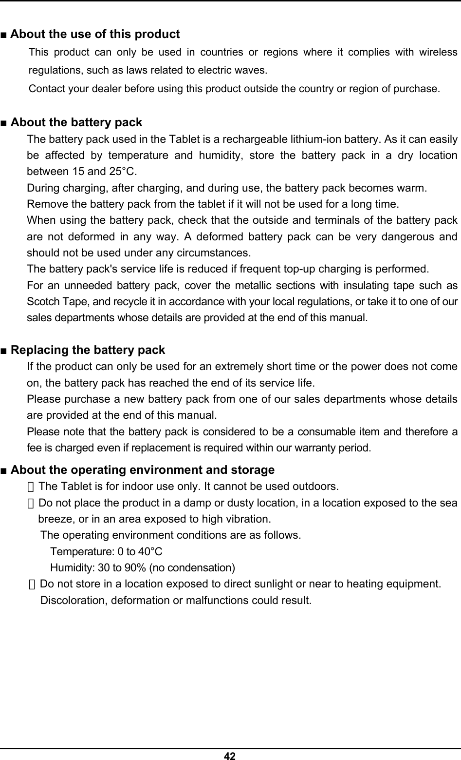  42  ■ About the use of this product This product can only be used in countries or regions where it complies with wireless regulations, such as laws related to electric waves. Contact your dealer before using this product outside the country or region of purchase.  ■ About the battery pack The battery pack used in the Tablet is a rechargeable lithium-ion battery. As it can easily be affected by temperature and humidity, store the battery pack in a dry location between 15 and 25°C. During charging, after charging, and during use, the battery pack becomes warm. Remove the battery pack from the tablet if it will not be used for a long time. When using the battery pack, check that the outside and terminals of the battery pack are not deformed in any way. A deformed battery pack can be very dangerous and should not be used under any circumstances. The battery pack&apos;s service life is reduced if frequent top-up charging is performed. For an unneeded battery pack, cover the metallic sections with insulating tape such as Scotch Tape, and recycle it in accordance with your local regulations, or take it to one of our sales departments whose details are provided at the end of this manual.  ■ Replacing the battery pack If the product can only be used for an extremely short time or the power does not come on, the battery pack has reached the end of its service life. Please purchase a new battery pack from one of our sales departments whose details are provided at the end of this manual. Please note that the battery pack is considered to be a consumable item and therefore a fee is charged even if replacement is required within our warranty period.  ■ About the operating environment and storage ・The Tablet is for indoor use only. It cannot be used outdoors. ・Do not place the product in a damp or dusty location, in a location exposed to the sea breeze, or in an area exposed to high vibration. The operating environment conditions are as follows. Temperature: 0 to 40°C Humidity: 30 to 90% (no condensation) ・Do not store in a location exposed to direct sunlight or near to heating equipment. Discoloration, deformation or malfunctions could result. 