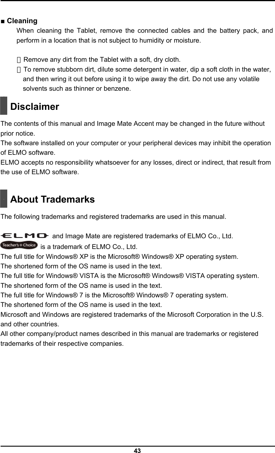  43  ■ Cleaning When cleaning the Tablet, remove the connected cables and the battery pack, and perform in a location that is not subject to humidity or moisture.  ・Remove any dirt from the Tablet with a soft, dry cloth. ・To remove stubborn dirt, dilute some detergent in water, dip a soft cloth in the water, and then wring it out before using it to wipe away the dirt. Do not use any volatile solvents such as thinner or benzene.   Disclaimer  The contents of this manual and Image Mate Accent may be changed in the future without prior notice. The software installed on your computer or your peripheral devices may inhibit the operation of ELMO software. ELMO accepts no responsibility whatsoever for any losses, direct or indirect, that result from the use of ELMO software.    About Trademarks  The following trademarks and registered trademarks are used in this manual.    and Image Mate are registered trademarks of ELMO Co., Ltd.   is a trademark of ELMO Co., Ltd. The full title for Windows® XP is the Microsoft® Windows® XP operating system. The shortened form of the OS name is used in the text. The full title for Windows® VISTA is the Microsoft® Windows® VISTA operating system. The shortened form of the OS name is used in the text. The full title for Windows® 7 is the Microsoft® Windows® 7 operating system. The shortened form of the OS name is used in the text. Microsoft and Windows are registered trademarks of the Microsoft Corporation in the U.S. and other countries. All other company/product names described in this manual are trademarks or registered trademarks of their respective companies. 