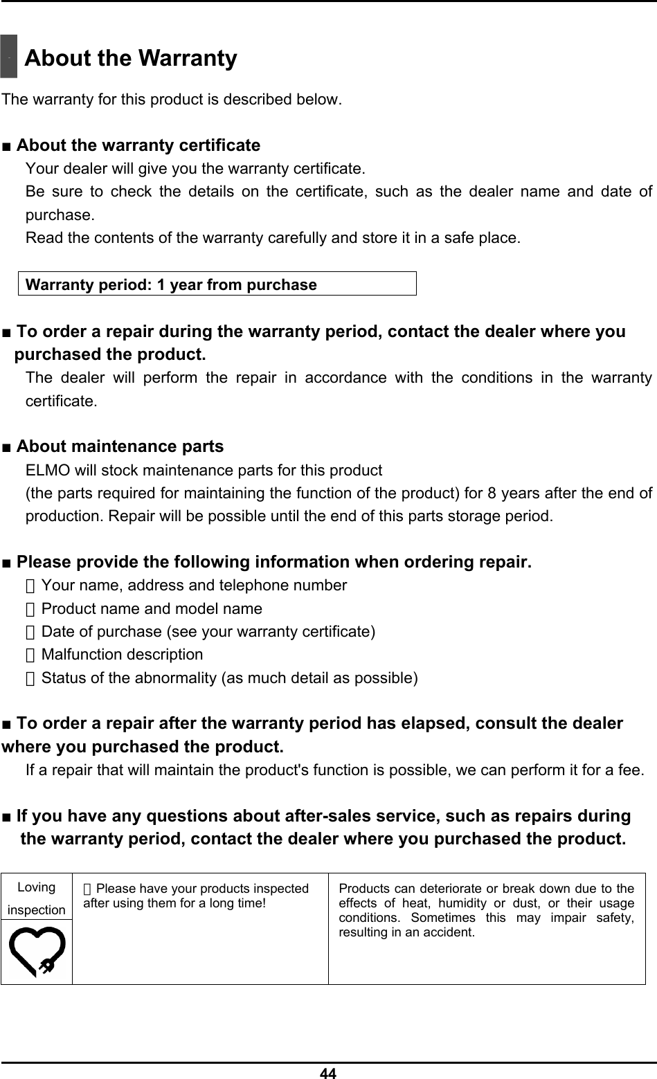  44   About the Warranty  The warranty for this product is described below.  ■ About the warranty certificate Your dealer will give you the warranty certificate. Be sure to check the details on the certificate, such as the dealer name and date of purchase. Read the contents of the warranty carefully and store it in a safe place.  Warranty period: 1 year from purchase  ■ To order a repair during the warranty period, contact the dealer where you purchased the product. The dealer will perform the repair in accordance with the conditions in the warranty certificate.  ■ About maintenance parts ELMO will stock maintenance parts for this product   (the parts required for maintaining the function of the product) for 8 years after the end of production. Repair will be possible until the end of this parts storage period.  ■ Please provide the following information when ordering repair. ・Your name, address and telephone number ・Product name and model name ・Date of purchase (see your warranty certificate) ・Malfunction description ・Status of the abnormality (as much detail as possible)  ■ To order a repair after the warranty period has elapsed, consult the dealer where you purchased the product. If a repair that will maintain the product&apos;s function is possible, we can perform it for a fee.  ■ If you have any questions about after-sales service, such as repairs during the warranty period, contact the dealer where you purchased the product.  Loving inspection   ・Please have your products inspected after using them for a long time!  Products can deteriorate or break down due to the effects of heat, humidity or dust, or their usage conditions. Sometimes this may impair safety, resulting in an accident. 