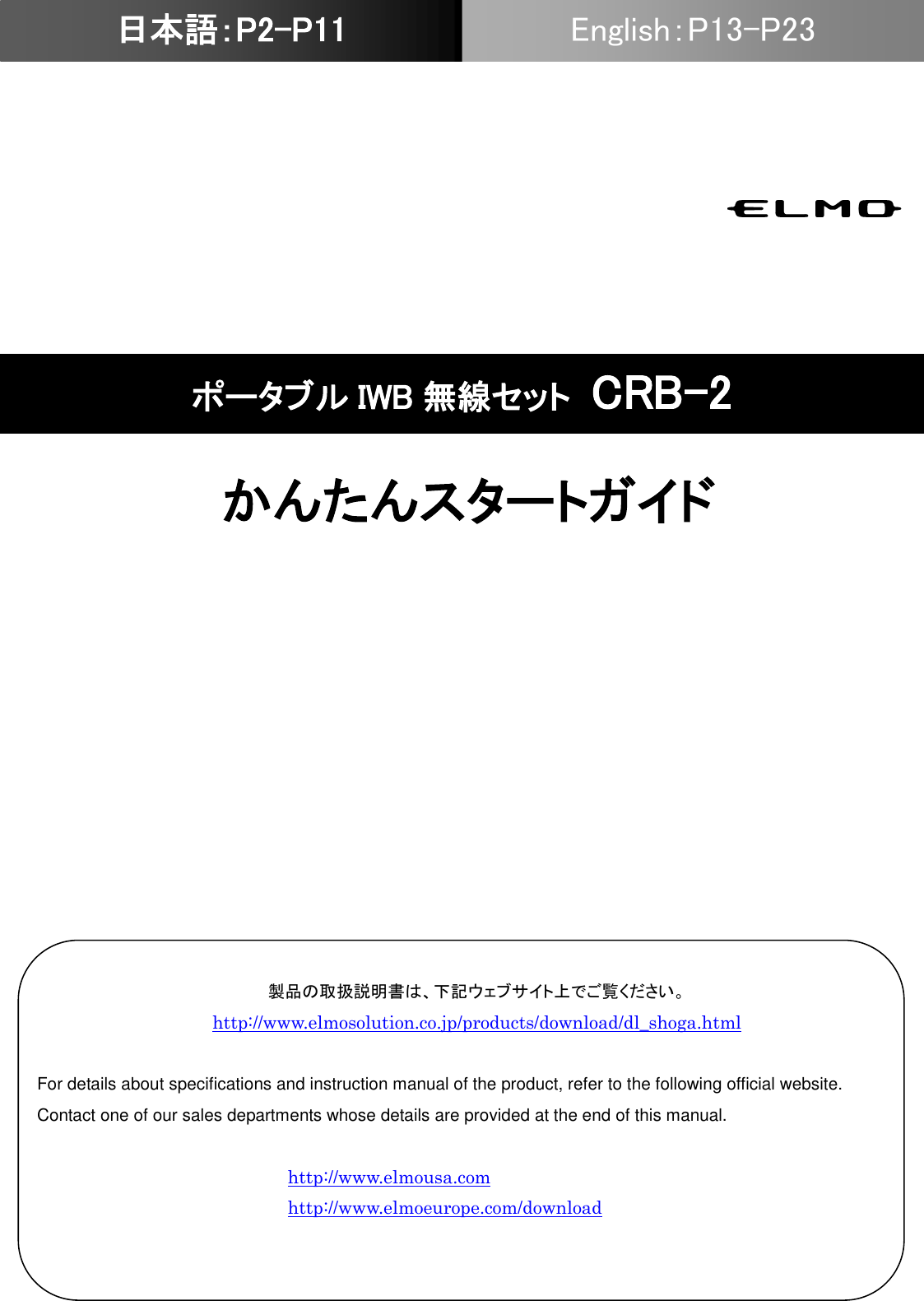                                                               ポータブル IWB 無線セット CRB-2 かんたんスタートガイド 日本語：P2-P11 English：P13-P23 日本語：P2-P11 製品の取扱説明書は、下記ウェブサイト上でご覧ください。 http://www.elmosolution.co.jp/products/download/dl_shoga.html  For details about specifications and instruction manual of the product, refer to the following official website. Contact one of our sales departments whose details are provided at the end of this manual.  http://www.elmousa.com http://www.elmoeurope.com/download  