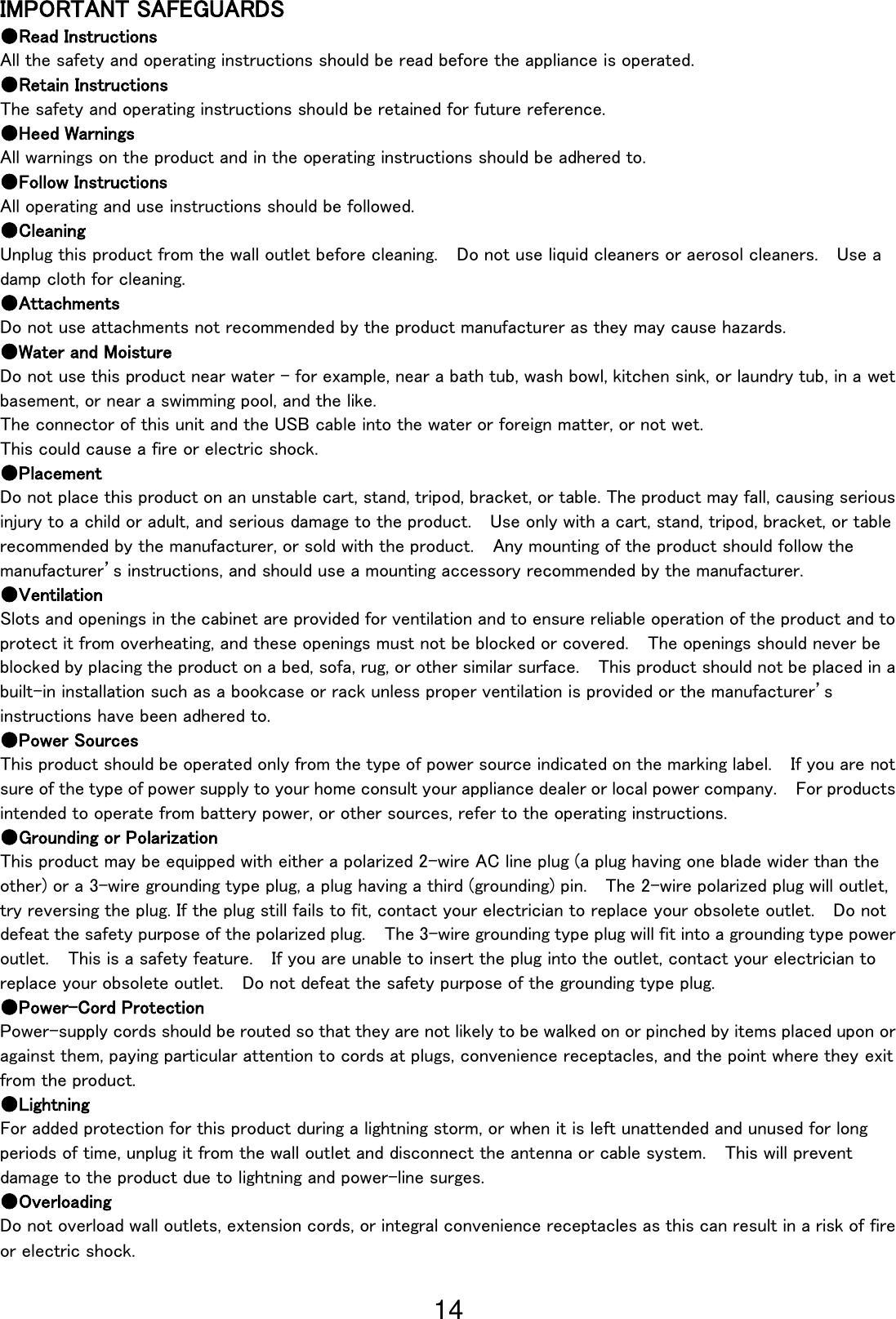 14                                                              IMPORTANT SAFEGUARDS ●Read Instructions All the safety and operating instructions should be read before the appliance is operated. ●Retain Instructions The safety and operating instructions should be retained for future reference. ●Heed Warnings All warnings on the product and in the operating instructions should be adhered to. ●Follow Instructions All operating and use instructions should be followed. ●Cleaning Unplug this product from the wall outlet before cleaning.  Do not use liquid cleaners or aerosol cleaners.    Use a damp cloth for cleaning. ●Attachments Do not use attachments not recommended by the product manufacturer as they may cause hazards. ●Water and Moisture Do not use this product near water - for example, near a bath tub, wash bowl, kitchen sink, or laundry tub, in a wet basement, or near a swimming pool, and the like. The connector of this unit and the USB cable into the water or foreign matter, or not wet. This could cause a fire or electric shock. ●Placement Do not place this product on an unstable cart, stand, tripod, bracket, or table. The product may fall, causing serious injury to a child or adult, and serious damage to the product.    Use only with a cart, stand, tripod, bracket, or table recommended by the manufacturer, or sold with the product.    Any mounting of the product should follow the manufacturer’s instructions, and should use a mounting accessory recommended by the manufacturer. ●Ventilation Slots and openings in the cabinet are provided for ventilation and to ensure reliable operation of the product and to protect it from overheating, and these openings must not be blocked or covered.  The openings should never be blocked by placing the product on a bed, sofa, rug, or other similar surface.  This product should not be placed in a built-in installation such as a bookcase or rack unless proper ventilation is provided or the manufacturer’s instructions have been adhered to. ●Power Sources This product should be operated only from the type of power source indicated on the marking label.  If you are not sure of the type of power supply to your home consult your appliance dealer or local power company.  For products intended to operate from battery power, or other sources, refer to the operating instructions. ●Grounding or Polarization This product may be equipped with either a polarized 2-wire AC line plug (a plug having one blade wider than the other) or a 3-wire grounding type plug, a plug having a third (grounding) pin.  The 2-wire polarized plug will outlet, try reversing the plug. If the plug still fails to fit, contact your electrician to replace your obsolete outlet.    Do not defeat the safety purpose of the polarized plug.  The 3-wire grounding type plug will fit into a grounding type power outlet.    This is a safety feature.  If you are unable to insert the plug into the outlet, contact your electrician to replace your obsolete outlet.  Do not defeat the safety purpose of the grounding type plug. ●Power-Cord Protection Power-supply cords should be routed so that they are not likely to be walked on or pinched by items placed upon or against them, paying particular attention to cords at plugs, convenience receptacles, and the point where they exit from the product. ●Lightning For added protection for this product during a lightning storm, or when it is left unattended and unused for long periods of time, unplug it from the wall outlet and disconnect the antenna or cable system.    This will prevent damage to the product due to lightning and power-line surges. ●Overloading Do not overload wall outlets, extension cords, or integral convenience receptacles as this can result in a risk of fire or electric shock. 