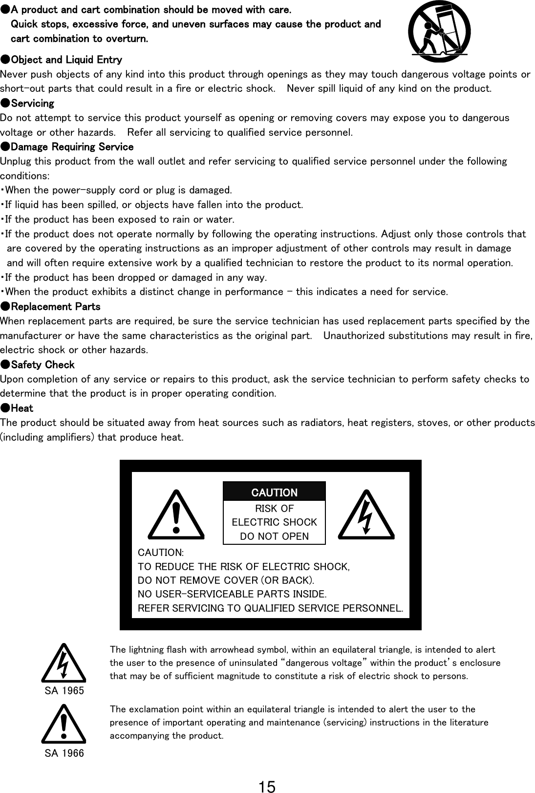 15                                                                  CAUTION: TO REDUCE THE RISK OF ELECTRIC SHOCK,   DO NOT REMOVE COVER (OR BACK). NO USER-SERVICEABLE PARTS INSIDE. REFER SERVICING TO QUALIFIED SERVICE PERSONNEL. ●A product and cart combination should be moved with care. Quick stops, excessive force, and uneven surfaces may cause the product and   cart combination to overturn.  ●Object and Liquid Entry Never push objects of any kind into this product through openings as they may touch dangerous voltage points or short-out parts that could result in a fire or electric shock.  Never spill liquid of any kind on the product. ●Servicing Do not attempt to service this product yourself as opening or removing covers may expose you to dangerous voltage or other hazards.    Refer all servicing to qualified service personnel. ●Damage Requiring Service Unplug this product from the wall outlet and refer servicing to qualified service personnel under the following conditions: ・When the power-supply cord or plug is damaged. ・If liquid has been spilled, or objects have fallen into the product. ・If the product has been exposed to rain or water. ・If the product does not operate normally by following the operating instructions. Adjust only those controls that are covered by the operating instructions as an improper adjustment of other controls may result in damage and will often require extensive work by a qualified technician to restore the product to its normal operation. ・If the product has been dropped or damaged in any way. ・When the product exhibits a distinct change in performance - this indicates a need for service. ●Replacement Parts When replacement parts are required, be sure the service technician has used replacement parts specified by the manufacturer or have the same characteristics as the original part.    Unauthorized substitutions may result in fire, electric shock or other hazards. ●Safety Check Upon completion of any service or repairs to this product, ask the service technician to perform safety checks to determine that the product is in proper operating condition. ●Heat The product should be situated away from heat sources such as radiators, heat registers, stoves, or other products (including amplifiers) that produce heat.   RISK OF ELECTRIC SHOCK DO NOT OPEN CAUTION The lightning flash with arrowhead symbol, within an equilateral triangle, is intended to alert the user to the presence of uninsulated “dangerous voltage” within the product’s enclosure that may be of sufficient magnitude to constitute a risk of electric shock to persons. The exclamation point within an equilateral triangle is intended to alert the user to the presence of important operating and maintenance (servicing) instructions in the literature accompanying the product. SA 1965 SA 1966 